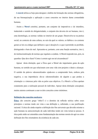 Apontamentos para o exame nacional 2007 Filosofia 10º/ 11º anos
� A moral utiliza-se hoje para designar o âmbito da formação das normas obrigatórias,
da sua hierarquização e aplicação a casos concretos no interior duma comunidade
humana.
� Assim a Moral constitui, portanto, um conjunto de imperativos e de interditos,
traduzindo o sentido de obrigatoriedade, o conjunto dos deveres do ser humano, isto é,
uma deontologia, as normas validas no interior de um grupo. Desenvolve-se na pratica
social, no contexto de uma cultura, no seio da qual os valores, os hábitos e os costume
geram as leis ou códigos que definem o que é desejável e o que é permitido ou proibido,
distinguindo o bem do mal. Apresenta-se, portanto, com uma função normativa, isto é,
de institucionalização de normas que regulam a conduta. A Moral responde-nos, pois, às
questões: Que devo fazer? Como é correto agir em tal circunstância?
� Apesar desta distinção, quer a Ética quer a Moral são importantes guias da ação
humana, no sentido em que relacionam com uma vida com projetos e ideais a alcançar.
O sentido da palavra «desmoralizado» ajuda-nos a compreender bem, embora pela
negativa, a sua importância: diz-se «desmoralizado» de alguém a que perdeu a
orientação e o interesse pela vida ou pelos seus objetivos. E a Moral e a Ética apelam
exatamente para a realização pessoal do indivíduo. Apesar desta distinção conceptual,
muitos autores continuam a usar os dois conceitos como sinónimos.
Definição dos conceitos nucleares
Ética: (do conceito grego “ethos”) é o domínio da reflexão teórica sobre esses
princípios e normas tendo em vista a sua definição e, sobretudo, a sua justificação
racional. À ética diz ainda respeito a definição dos fins universais que deverão orientar a
ação humana na autoconstrução de cada indivíduo tendo em vista tornar-se pessoa. A
ética pode então ser entendida como fundamentação das normas morais do agir ou como
definição dos fins orientadores da existência de cada um.
Junho 2007 -Hugo Araújo- Página 36 de 206
 