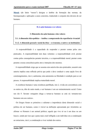 Apontamentos para o exame nacional 2007 Filosofia 10º/ 11º anos
Moral: (do latim “mores”) designa o âmbito da formação das normas, da
hierarquização e aplicação a casos concretos, traduzindo o conjunto dos deveres do ser
humano.
II.A ação humana e os valores
3. Dimensões da ação humana e dos valores
3.1. A dimensão ético-politica – Análise e compreensão da experiência vivencial
3.1.2. A dimensão pessoal e social da ética – o si mesmo, o outro e as instituições
� A responsabilidade é a capacidade de responder e prestar contas pelos atos
praticados. A responsabilidade tem duas vertentes: a responsabilidade civil, prestar
contas pelas consequências perante terceiros, e a responsabilidade moral, prestar conta
perante a nossa consciência pelos atos e intenções dos mesmos.
� A responsabilidade exige que se assuma esta autoria dos atos praticados; assumir esta
autoria implica uma reflexão prévia que pode e deve conduzir a uma opção livre de
constrangimentos, isto é, autónoma; esta autonomia ou liberdade é condição para se ser
pessoa. A responsabilidade implica maturidade moral.
� A existência humana é uma existência partilhada, isto é, vivida em coexistência com
os outros ou, dito de outro modo, o ser humano é um ser eminentemente social. Como
nos diz F. Savater «ninguém chega a tornar-se humano se está só: tornamo-nos
humanos uns aos outros».
� Os Gregos foram os primeiros a salientar a importância desta dimensão social e
politica do ser humano, como é vísivel na definição apresentada por Aristóteles ao
afirmar «o Homem é um animal político; aquele que vive só ou é um deus ou um
louco», sendo por isso que a pena mais cruel infligida a um indivíduo era a condenação
ao ostracismo, isto é, a condenação a viver isolado dos outros.
Junho 2007 -Hugo Araújo- Página 37 de 206
 