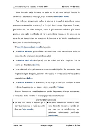 Apontamentos para o exame nacional 2007 Filosofia 10º/ 11º anos
� Nesta interação social forma-se em cada um de nós uma instância interior de
orientação e de critica do nosso agir, a que chamamos consciência moral.
� Para podermos compreender melhor a natureza e o papel da consciência moral,
costumamos compará-la a uma espécie de «juiz interior» que julga o que fazemos,
provocando-nos, em certas situações, aquilo a que chamamos remorsos por termos
praticado uma ação considerada má (ter a consciência pesada, ou ter um peso na
consciência), ou dando-nos um sentimento de bem-estar e paz interior quando agimos
bem (estar de consciência tranquila).
� O conceito de consciência moral inclui, então:
• Um sentido apelativo, para valores e normas ideais a que não devemos renunciar
(uma «bússola» orientadora do sentido da ação);
• Um sentido imperativo (obrigação), que nos ordena uma ação compatível com os
valores que defendemos (index);
• Um sentido judicativo, pois assume-se como instância julgadora dos nossos atos e das
próprias intenções do agente, conforme estão ou não de acordo com os valores e ideais
a que aderimos (judex);
• Um sentido de censura e de remorso, ou de elogio e satisfação, conforme a nossa
vivência obedece ou não aos ideais e valores assumidos (vindex).
� Embora formando-se e modelando-se no interior do grupo social a que pertencemos,
a consciência moral constitui-se na conjugação de duas orientações:
CONSCIÊNCIA MORAL
• Por um lado, cresce à medida que o
indivíduo interioriza as regras e padrões
do grupo (heteronomia).
• Por outro, amadurece e assume-se como
uma dimensão pessoal no sentido em
que cada um se autodetermina por
princípios racionalmente justificados
(autonomia).
Junho 2007 -Hugo Araújo- Página 39 de 206
 