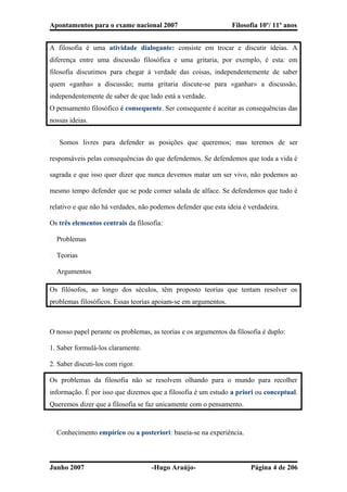 Apontamentos para o exame nacional 2007 Filosofia 10º/ 11º anos
A filosofia é uma atividade dialogante: consiste em trocar e discutir ideias. A
diferença entre uma discussão filosófica e uma gritaria, por exemplo, é esta: em
filosofia discutimos para chegar à verdade das coisas, independentemente de saber
quem «ganha» a discussão; numa gritaria discute-se para «ganhar» a discussão,
independentemente de saber de que lado está a verdade.
O pensamento filosófico é consequente. Ser consequente é aceitar as consequências das
nossas ideias.
� Somos livres para defender as posições que queremos; mas teremos de ser
responsáveis pelas consequências do que defendemos. Se defendemos que toda a vida é
sagrada e que isso quer dizer que nunca devemos matar um ser vivo, não podemos ao
mesmo tempo defender que se pode comer salada de alface. Se defendemos que tudo é
relativo e que não há verdades, não podemos defender que esta ideia é verdadeira.
Os três elementos centrais da filosofia:
� Problemas
� Teorias
� Argumentos
Os filósofos, ao longo dos séculos, têm proposto teorias que tentam resolver os
problemas filosóficos. Essas teorias apoiam-se em argumentos.
O nosso papel perante os problemas, as teorias e os argumentos da filosofia é duplo:
1. Saber formulá-los claramente.
2. Saber discuti-los com rigor.
Os problemas da filosofia não se resolvem olhando para o mundo para recolher
informação. É por isso que dizemos que a filosofia é um estudo a priori ou conceptual.
Queremos dizer que a filosofia se faz unicamente com o pensamento.
� Conhecimento empírico ou a posteriori: baseia-se na experiência.
Junho 2007 -Hugo Araújo- Página 4 de 206
 