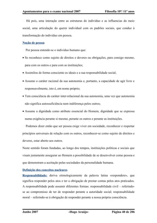 Apontamentos para o exame nacional 2007 Filosofia 10º/ 11º anos
� Há pois, uma interação entre as estruturas do indivíduo e as influencias do meio
social, uma articulação do querer individual com os padrões sociais, que conduz à
transformação do indivíduo em pessoa.
Noção de pessoa
� Por pessoa entende-se o individuo humano que:
• Se reconhece como sujeito de direitos e deveres ou obrigações, para consigo mesmo,
para com os outros e para com as instituições;
• Assimilou de forma consciente os ideais e a sua responsabilidade social;
• Assume o caráter racional da sua autonomia e, portanto, a capacidade de agir livre e
responsavelmente, isto é, em nome próprio;
• Tem consciência do caráter inter-relacional da sua autonomia, uma vez que autonomia
não significa autossuficiência nem indiferença pelos outros;
• Assume a dignidade como atributo essencial do Homem, dignidade que se expressa
numa exigência perante si mesmo, perante os outros e perante as instituições.
� Podemos dizer então que ser pessoa exige viver em sociedade, reconhecer e respeitar
princípios universais de relação com os outros, reconhecer-se como sujeito de direitos e
deveres, estar aberto aos outros.
Neste sentido foram fundadas, ao longo dos tempos, instituições políticas e sociais que
visam justamente assegurar ao Homem a possibilidade de se desenvolver como pessoa e
que demonstram a aceitação pelas sociedades da personalidade humana.
Definição dos conceitos nucleares
Responsabilidade: deriva etimologicamente da palavra latina «respondere», que
significa responder pelos atos e ter a obrigação de prestar contas pelos atos praticados.
A responsabilidade pode assumir diferentes formas: responsabilidade civil – referindo-
se ao compromisso de ter de responder perante a autoridade social; responsabilidade
moral – referindo-se à obrigação de responder perante a nossa própria consciência.
Junho 2007 -Hugo Araújo- Página 40 de 206
 