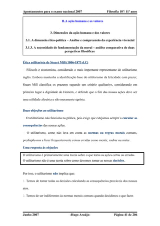 Apontamentos para o exame nacional 2007 Filosofia 10º/ 11º anos
II.A ação humana e os valores
3. Dimensões da ação humana e dos valores
3.1. A dimensão ético-politica – Análise e compreensão da experiência vivencial
3.1.3. A necessidade de fundamentação da moral – análise comparativa de duas
perspetivas filosóficas
Ética utilitarista de Stuart Mill (1806-1873 d.C)
� Filósofo e economista, considerado o mais importante representante do utilitarismo
inglês. Embora mantenha a identificação base do utilitarismo da felicidade com prazer,
Stuart Mill classifica os prazeres segundo um critério qualitativo, considerando em
primeiro lugar a dignidade do Homem, e defende que o fim das nossas ações deve ser
uma utilidade altruísta e não meramente egoísta.
Duas objeções ao utilitarismo
� O utilitarismo não funciona na prática, pois exige que estejamos sempre a calcular as
consequências das nossas ações.
� O utilitarismo, como não leva em conta as normas ou regras morais comuns,
predispõe-nos a fazer frequentemente coisas erradas como mentir, roubar ou matar.
Uma resposta às objeções
O utilitarismo é primariamente uma teoria sobre o que torna as ações certas ou erradas.
O utilitarismo não é uma teoria sobre como devemos tomar as nossas decisões.
Por isso, o utilitarismo não implica que:
1. Temos de tomar todas as decisões calculando as consequências prováveis dos nossos
atos.
2. Temos de ser indiferentes às normas morais comuns quando decidimos o que fazer.
Junho 2007 -Hugo Araújo- Página 41 de 206
 
