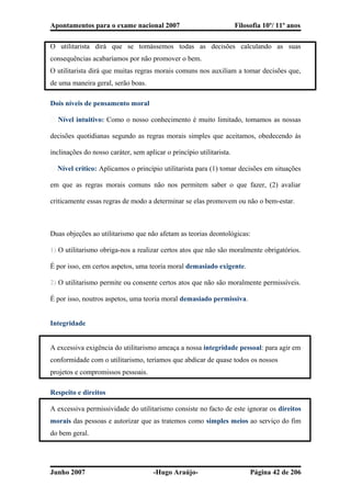 Apontamentos para o exame nacional 2007 Filosofia 10º/ 11º anos
O utilitarista dirá que se tomássemos todas as decisões calculando as suas
consequências acabaríamos por não promover o bem.
O utilitarista dirá que muitas regras morais comuns nos auxiliam a tomar decisões que,
de uma maneira geral, serão boas.
Dois níveis de pensamento moral
� Nível intuitivo: Como o nosso conhecimento é muito limitado, tomamos as nossas
decisões quotidianas segundo as regras morais simples que aceitamos, obedecendo às
inclinações do nosso caráter, sem aplicar o princípio utilitarista.
� Nível crítico: Aplicamos o princípio utilitarista para (1) tomar decisões em situações
em que as regras morais comuns não nos permitem saber o que fazer, (2) avaliar
criticamente essas regras de modo a determinar se elas promovem ou não o bem-estar.
Duas objeções ao utilitarismo que não afetam as teorias deontológicas:
1) O utilitarismo obriga-nos a realizar certos atos que não são moralmente obrigatórios.
É por isso, em certos aspetos, uma teoria moral demasiado exigente.
2) O utilitarismo permite ou consente certos atos que não são moralmente permissíveis.
É por isso, noutros aspetos, uma teoria moral demasiado permissiva.
Integridade
A excessiva exigência do utilitarismo ameaça a nossa integridade pessoal: para agir em
conformidade com o utilitarismo, teríamos que abdicar de quase todos os nossos
projetos e compromissos pessoais.
Respeito e direitos
A excessiva permissividade do utilitarismo consiste no facto de este ignorar os direitos
morais das pessoas e autorizar que as tratemos como simples meios ao serviço do fim
do bem geral.
Junho 2007 -Hugo Araújo- Página 42 de 206
 
