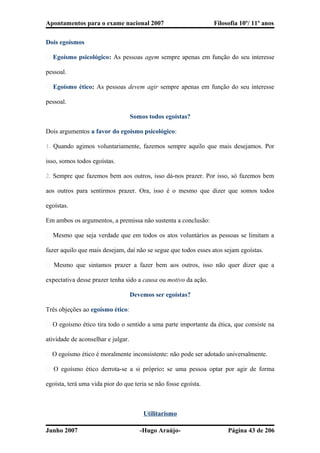 Apontamentos para o exame nacional 2007 Filosofia 10º/ 11º anos
Dois egoísmos
� Egoísmo psicológico: As pessoas agem sempre apenas em função do seu interesse
pessoal.
� Egoísmo ético: As pessoas devem agir sempre apenas em função do seu interesse
pessoal.
Somos todos egoístas?
Dois argumentos a favor do egoísmo psicológico:
1. Quando agimos voluntariamente, fazemos sempre aquilo que mais desejamos. Por
isso, somos todos egoístas.
2. Sempre que fazemos bem aos outros, isso dá-nos prazer. Por isso, só fazemos bem
aos outros para sentirmos prazer. Ora, isso é o mesmo que dizer que somos todos
egoístas.
Em ambos os argumentos, a premissa não sustenta a conclusão:
� Mesmo que seja verdade que em todos os atos voluntários as pessoas se limitam a
fazer aquilo que mais desejam, daí não se segue que todos esses atos sejam egoístas.
� Mesmo que sintamos prazer a fazer bem aos outros, isso não quer dizer que a
expectativa desse prazer tenha sido a causa ou motivo da ação.
Devemos ser egoístas?
Três objeções ao egoísmo ético:
� O egoísmo ético tira todo o sentido a uma parte importante da ética, que consiste na
atividade de aconselhar e julgar.
� O egoísmo ético é moralmente inconsistente: não pode ser adotado universalmente.
� O egoísmo ético derrota-se a si próprio: se uma pessoa optar por agir de forma
egoísta, terá uma vida pior do que teria se não fosse egoísta.
Utilitarismo
Junho 2007 -Hugo Araújo- Página 43 de 206
 