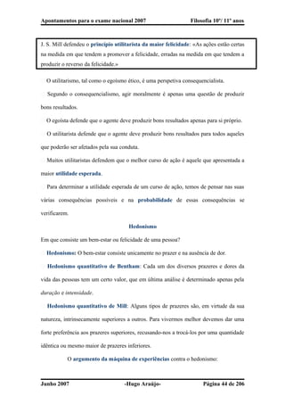 Apontamentos para o exame nacional 2007 Filosofia 10º/ 11º anos
J. S. Mill defendeu o princípio utilitarista da maior felicidade: «As ações estão certas
na medida em que tendem a promover a felicidade, erradas na medida em que tendem a
produzir o reverso da felicidade.»
� O utilitarismo, tal como o egoísmo ético, é uma perspetiva consequencialista.
� Segundo o consequencialismo, agir moralmente é apenas uma questão de produzir
bons resultados.
� O egoísta defende que o agente deve produzir bons resultados apenas para si próprio.
� O utilitarista defende que o agente deve produzir bons resultados para todos aqueles
que poderão ser afetados pela sua conduta.
� Muitos utilitaristas defendem que o melhor curso de ação é aquele que apresentada a
maior utilidade esperada.
� Para determinar a utilidade esperada de um curso de ação, temos de pensar nas suas
várias consequências possíveis e na probabilidade de essas consequências se
verificarem.
Hedonismo
Em que consiste um bem-estar ou felicidade de uma pessoa?
� Hedonismo: O bem-estar consiste unicamente no prazer e na ausência de dor.
� Hedonismo quantitativo de Bentham: Cada um dos diversos prazeres e dores da
vida das pessoas tem um certo valor, que em última análise é determinado apenas pela
duração e intensidade.
� Hedonismo quantitativo de Mill: Alguns tipos de prazeres são, em virtude da sua
natureza, intrinsecamente superiores a outros. Para vivermos melhor devemos dar uma
forte preferência aos prazeres superiores, recusando-nos a trocá-los por uma quantidade
idêntica ou mesmo maior de prazeres inferiores.
O argumento da máquina de experiências contra o hedonismo:
Junho 2007 -Hugo Araújo- Página 44 de 206
 