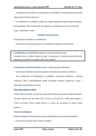 Apontamentos para o exame nacional 2007 Filosofia 10º/ 11º anos
� A máquina de experiências é um dispositivo de realidade virtual que proporciona uma
vida insuperavelmente aprazível.
� Se o hedonismo é verdadeiro, então seria melhor ligarmo-nos para sempre à máquina
de experiências. Mas é melhor não nos ligarmos e continuarmos a ter uma vida real.
Logo, o hedonismo é falso.
Satisfação de preferências
Uma perspetiva alternativa ao hedonismo:
� O bem-estar consiste unicamente na satisfação dos desejos ou preferências.
Os utilitaristas de preferências defendem esta teoria do bem-estar.
Sustentam que a melhor maneira de agir é maximizar a satisfação das preferências
daqueles que poderão ser afetados pela nossa conduta.
O argumento da maioria fanática contra o utilitarismo de preferências:
� Uma maioria fanática deseja intensamente exterminar uma minoria inofensiva.
� Se o utilitarismo de preferências é verdadeiro, seria bom exterminar a minoria
inofensiva. Mas é profundamente errado exterminar minorias inofensivas. Logo, o
utilitarismo de preferências é falso.
Ética deontológica de Kant
Célebre filósofo alemão, um dos mais importantes filósofos da época moderna europeia.
As mais notáveis das suas obras são a Crítica da Razão Pura (sobre gnoseologia), a
Crítica da Razão Prática (sobre ética) e a Crítica da Faculdade de Julgar (sobre
estética).
Teorias deontológicas
Podemos distinguir utilitarismo das teorias deontológicas colocando duas questões:
1. O que torna as nossas ações certas ou erradas?
Junho 2007 -Hugo Araújo- Página 45 de 206
 