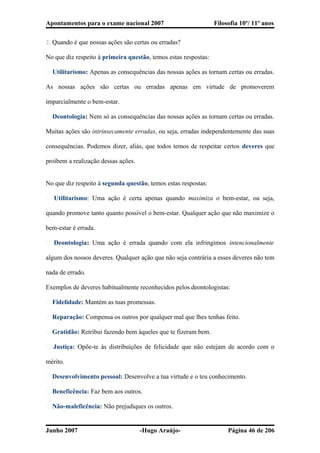 Apontamentos para o exame nacional 2007 Filosofia 10º/ 11º anos
2. Quando é que nossas ações são certas ou erradas?
No que diz respeito à primeira questão, temos estas respostas:
� Utilitarismo: Apenas as consequências das nossas ações as tornam certas ou erradas.
As nossas ações são certas ou erradas apenas em virtude de promoverem
imparcialmente o bem-estar.
� Deontologia: Nem só as consequências das nossas ações as tornam certas ou erradas.
Muitas ações são intrinsecamente erradas, ou seja, erradas independentemente das suas
consequências. Podemos dizer, aliás, que todos temos de respeitar certos deveres que
proíbem a realização dessas ações.
No que diz respeito à segunda questão, temos estas respostas:
� Utilitarismo: Uma ação é certa apenas quando maximiza o bem-estar, ou seja,
quando promove tanto quanto possível o bem-estar. Qualquer ação que não maximize o
bem-estar é errada.
� Deontologia: Uma ação é errada quando com ela infringimos intencionalmente
algum dos nossos deveres. Qualquer ação que não seja contrária a esses deveres não tem
nada de errado.
Exemplos de deveres habitualmente reconhecidos pelos deontologistas:
� Fidelidade: Mantém as tuas promessas.
� Reparação: Compensa os outros por qualquer mal que lhes tenhas feito.
� Gratidão: Retribui fazendo bem àqueles que te fizeram bem.
� Justiça: Opõe-te às distribuições de felicidade que não estejam de acordo com o
mérito.
� Desenvolvimento pessoal: Desenvolve a tua virtude e o teu conhecimento.
� Beneficência: Faz bem aos outros.
� Não-maleficência: Não prejudiques os outros.
Junho 2007 -Hugo Araújo- Página 46 de 206
 