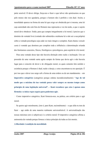 Apontamentos para o exame nacional 2007 Filosofia 10º/ 11º anos
parte sensível. O dever obriga, força-nos a fazer o que talvez não quiséssemos ou que
pelo menos não nos agradaria, porque o homem não é perfeito e sim dual. Assim, a
moralidade aparece na forma de uma lei que exige ser obedecida por si mesma, uma lei
cuja autoridade não está fora do Homem mas representa a voz da razão, a que o sujeito
moral deve obedecer. Então, para que cumpra integralmente a lei moral, é preciso que o
domínio da vontade livre (vontade não submetida a nenhuma lei a não ser a sua própria)
sobre a vontade psicológica seja cada vez mais íntegro e completo. Kant chama vontade
santa à vontade que dominou por completo toda a influência e determinação oriunda
dos fenómenos concretos, físicos, fisiológicos e psicológicos, para sujeitá-la à lei moral.
� Para uma vontade desse tipo não haveria distinção entre razão e inclinação. Um ser
possuído de uma vontade santa agiria sempre da forma que devia agir e não haveria
lugar para o conceito de dever e de obrigação moral, os quais somente têm sentido e
existência porque o Homem é dual, razão e desejo, e estes encontram-se em oposição. É
por isso que o dever nos surge sob a forma de uma ordem ou de um mandamento – um
imperativo categórico (categórico porque ordena incondicionalmente): “Age de tal
modo que a máxima da tua vontade possa valer sempre ao mesmo tempo como
princípio de uma legislação universal”. – Kant reconhece que esta é apenas uma
fórmula e a única regra segura para podermos agir.
� Como imperativo categórico, Kant forneceu-nos, na prática, um critério para o agir
moral.
� Se queres agir moralmente, (isto é, para Kant, racionalmente) – o que aliás tu tens de
fazer – age então de uma maneira realmente universalizável. A universalização das
nossas máximas (em si subjetivas) é o critério moral. O imperativo categórico afirma a
autonomia da vontade porque fornece o único princípio de todas as leis morais.
A liberdade é condição da moralidade
Junho 2007 -Hugo Araújo- Página 48 de 206
 