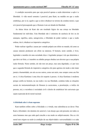 Apontamentos para o exame nacional 2007 Filosofia 10º/ 11º anos
� A condição necessária para que seja possível apenas a razão determinar a ação é a
liberdade. A vida moral somente é possível, para Kant, na medida em que a razão
estabeleça, por si só, aquilo a que se deve obedecer no terreno da conduta moral, o que
só é possível pressupondo que o Homem é um ser dotado de liberdade.
� As ideias éticas de Kant são um resultado lógico da sua crença na liberdade
fundamental do indivíduo. Esta liberdade não é sinónimo de ausência de leis ou de
anarquia; significa, antes, autogoverno, a liberdade de poder realizar o que a razão
ordena, isto é, obedecer ao imperativo categórico.
� Poder realizar significa: causar por vontade própria um efeito no mundo, tal como as
causas naturais produzem um efeito na natureza. O homem, neste sentido, é livre,
legislador e membro de uma sociedade ética: é legislador porque é ele que determina o
que deve ser feito, e é membro ou súbdito porque obedece aos deveres que a sua própria
razão fórmula. Neste sentido, ele não tem um preço, mas uma dignidade, e é por isso
que a segunda fórmula do imperativo categórico diz para agirmos de modo a não tratar
jamais a humanidade, em nós ou nos outros, como um meio, mas sempre como um fim
em si. A ética Kantiana é uma ética do respeito à pessoa. A ética Kantiana é moderna
porque confia no homem, na sua razão e na sua liberdade, condena todas as situações
sociais de instrumentalização do Homem (a escravatura, a prostituição, o trafico de
pessoas, etc.) e reconhece à sociedade civil o direito de estabelecer leis universais que
sejam expressão da lei moral racional.
A felicidade não é o bem supremo
� Kant também reflete sobre a felicidade e a virtude, mas subordina-as ao dever. Para
Kant a felicidade é do domínio do sensível; é um desejo que está presente em todos os
seres humanos mas que cada qual concebe a seu modo ou subjetivamente. Ora se a lei
moral tem origem na razão (a condição da sua objetividade e universalidade) e se cada
Junho 2007 -Hugo Araújo- Página 49 de 206
 