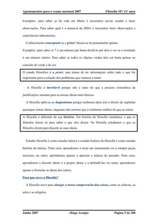 Apontamentos para o exame nacional 2007 Filosofia 10º/ 11º anos
Exemplos: para saber se há vida em Marte é necessário enviar sondas e fazer
observações. Para saber qual é a natureza da SIDA é necessário fazer observações e
experiências laboratoriais.
� Conhecimento conceptual ou a priori: baseia-se no pensamento apenas.
Exemplos: para saber se 7 é um número par basta dividi-lo por dois e ver se o resultado
é um número inteiro. Para saber se todos os objetos verdes têm cor basta pensar no
conceito de verde e de cor.
O estudo filosófico é a priori, mas temos de ter informações sobre tudo o que for
importante para a solução dos problemas que estamos a tratar.
� A filosofia é inevitável porque não é mais do que a procura sistemática de
justificações sensatas para as nossas ideias mais básicas.
� A filosofia opõe-se ao dogmatismo porque nenhuma ideia tem o direito de suplantar
quaisquer outras ideias, enquanto não mostrar que é realmente melhor do que as outras.
A filosofia é diferente da sua história. Em história da filosofia estudamos o que os
filósofos dizem só para saber o que eles dizem. Na filosofia estudamos o que os
filósofos dizem para discutir as suas ideias.
� Estudar filosofia é como estudar música e estudar história da filosofia é como estudar
história da música. Num caso, aprendemos a tocar um instrumento ou a compor peças
musicais; no outro, aprendemos apenas a apreciar a música do passado. Num caso,
aprendemos a discutir ideias e a propor ideias e a defendê-las; no outro, aprendemos
apenas a formular as ideias dos outros.
Para que serve a filosofia?
� A filosofia serve para alargar a nossa compreensão das coisas, como as ciências, as
artes e as religiões.
Junho 2007 -Hugo Araújo- Página 5 de 206
 