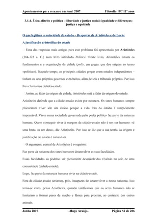 Apontamentos para o exame nacional 2007 Filosofia 10º/ 11º anos
3.1.4. Ética, direito e politica – liberdade e justiça social; igualdade e diferenças;
justiça e equidade
O que legitima a autoridade do estado – Respostas de Aristóteles e de Locke
A justificação aristotélica do estado
� Uma das respostas mais antigas para este problema foi apresentada por Aristóteles
(384-322 a. C.) num livro intitulado Política. Neste livro, Aristóteles estuda os
fundamentos e a organização da cidade (polis, em grego, que deu origem ao termo
«política»). Naquele tempo, as principais cidades gregas eram estados independentes –
tinham os seus próprios governos e exércitos, além de leis e tribunais próprios. Por isso
lhes chamamos cidades-estado.
� Assim, ao falar da origem da cidade, Aristóteles está a falar da origem do estado.
Aristóteles defende que a cidade-estado existe por natureza. Os seres humanos sempre
procuraram viver sob um estado porque a vida fora do estado é simplesmente
impensável. Viver numa sociedade governada pelo poder político faz parte da natureza
humana. Quem conseguir viver à margem da cidade-estado não é um ser humano: «é
uma besta ou um deus», diz Aristóteles. Por isso se diz que a sua teoria da origem e
justificação do estado é naturalista.
� O argumento central de Aristóteles é o seguinte:
Faz parte da natureza dos seres humanos desenvolver as suas faculdades.
Essas faculdades só poderão ser plenamente desenvolvidas vivendo no seio de uma
comunidade (cidade-estado).
Logo, faz parte da natureza humana viver na cidade-estado.
Fora da cidade-estado seríamos, pois, incapazes de desenvolver a nossa natureza. Isso
torna-se claro, pensa Aristóteles, quando verificamos que os seres humanos não se
limitaram a formar pares de macho e fêmea para procriar, ao contrário dos outros
animais.
Junho 2007 -Hugo Araújo- Página 52 de 206
 