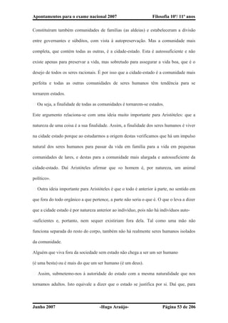 Apontamentos para o exame nacional 2007 Filosofia 10º/ 11º anos
Constituíram também comunidades de famílias (as aldeias) e estabeleceram a divisão
entre governantes e súbditos, com vista à autopreservação. Mas a comunidade mais
completa, que contém todas as outras, é a cidade-estado. Esta é autossuficiente e não
existe apenas para preservar a vida, mas sobretudo para assegurar a vida boa, que é o
desejo de todos os seres racionais. É por isso que a cidade-estado é a comunidade mais
perfeita e todas as outras comunidades de seres humanos têm tendência para se
tornarem estados.
� Ou seja, a finalidade de todas as comunidades é tornarem-se estados.
Este argumento relaciona-se com uma ideia muito importante para Aristóteles: que a
natureza de uma coisa é a sua finalidade. Assim, a finalidade dos seres humanos é viver
na cidade estado porque ao estudarmos a origem destas verificamos que há um impulso
natural dos seres humanos para passar da vida em família para a vida em pequenas
comunidades de lares, e destas para a comunidade mais alargada e autossuficiente da
cidade-estado. Daí Aristóteles afirmar que «o homem é, por natureza, um animal
político».
� Outra ideia importante para Aristóteles é que o todo é anterior à parte, no sentido em
que fora do todo orgânico a que pertence, a parte não seria o que é. O que o leva a dizer
que a cidade estado é por natureza anterior ao indivíduo, pois não há indivíduos auto-
-suficientes e, portanto, nem sequer existiriam fora dela. Tal como uma mão não
funciona separada do resto do corpo, também não há realmente seres humanos isolados
da comunidade.
Alguém que viva fora da sociedade sem estado não chega a ser um ser humano
(é uma besta) ou é mais do que um ser humano (é um deus).
� Assim, submetemo-nos à autoridade do estado com a mesma naturalidade que nos
tornamos adultos. Isto equivale a dizer que o estado se justifica por si. Daí que, para
Junho 2007 -Hugo Araújo- Página 53 de 206
 
