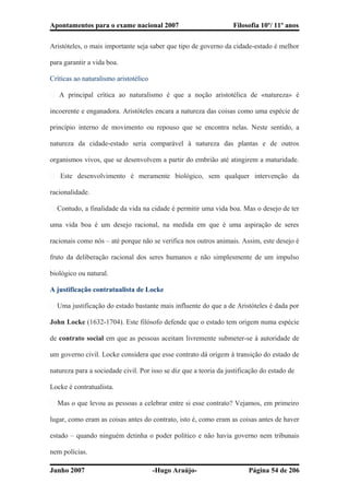Apontamentos para o exame nacional 2007 Filosofia 10º/ 11º anos
Aristóteles, o mais importante seja saber que tipo de governo da cidade-estado é melhor
para garantir a vida boa.
Críticas ao naturalismo aristotélico
� A principal crítica ao naturalismo é que a noção aristotélica de «natureza» é
incoerente e enganadora. Aristóteles encara a natureza das coisas como uma espécie de
princípio interno de movimento ou repouso que se encontra nelas. Neste sentido, a
natureza da cidade-estado seria comparável à natureza das plantas e de outros
organismos vivos, que se desenvolvem a partir do embrião até atingirem a maturidade.
� Este desenvolvimento é meramente biológico, sem qualquer intervenção da
racionalidade.
� Contudo, a finalidade da vida na cidade é permitir uma vida boa. Mas o desejo de ter
uma vida boa é um desejo racional, na medida em que é uma aspiração de seres
racionais como nós – até porque não se verifica nos outros animais. Assim, este desejo é
fruto da deliberação racional dos seres humanos e não simplesmente de um impulso
biológico ou natural.
A justificação contratualista de Locke
� Uma justificação do estado bastante mais influente do que a de Aristóteles é dada por
John Locke (1632-1704). Este filósofo defende que o estado tem origem numa espécie
de contrato social em que as pessoas aceitam livremente submeter-se à autoridade de
um governo civil. Locke considera que esse contrato dá origem à transição do estado de
natureza para a sociedade civil. Por isso se diz que a teoria da justificação do estado de
Locke é contratualista.
� Mas o que levou as pessoas a celebrar entre si esse contrato? Vejamos, em primeiro
lugar, como eram as coisas antes do contrato, isto é, como eram as coisas antes de haver
estado – quando ninguém detinha o poder político e não havia governo nem tribunais
nem polícias.
Junho 2007 -Hugo Araújo- Página 54 de 206
 