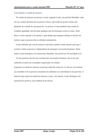 Apontamentos para o exame nacional 2007 Filosofia 10º/ 11º anos
A lei natural e o estado de natureza
� No estado de natureza as pessoas viviam, segundo Locke, em perfeita liberdade: cada
um era «senhor absoluto da sua pessoa e bens», não tendo de prestar contas nem
depender da vontade de seja quem for. As pessoas viviam também num estado de
completa igualdade, não havendo qualquer tipo de hierarquia social ou outra. Além
disso, viviam segundo a lei natural, a qual dispõe que ninguém infrinja os direitos de
outrem e que as pessoas não se ofendam mutuamente.
� Locke defendia que esta lei natural se descobre usando a razão natural, pelo que é
comum a todas as pessoas e independente de quaisquer convenções humanas. Deste
modo, Locke distinguia a lei natural das chamadas «leis positivas» da sociedade civil. �
� As leis positivas são leis que resultam das convenções humanas; são as leis que
realmente existem nas sociedades organizadas em estados.
Enquanto no estado de natureza as pessoas nada têm acima de si a não ser a lei natural,
na sociedade civil as pessoas consentem em submeter-se à autoridade de um governo. A
única lei que vigora no estado de natureza é, pois, a lei natural. Locke distingue a lei
natural da lei positiva, mas também da lei divina:
Junho 2007 -Hugo Araújo- Página 55 de 206
 