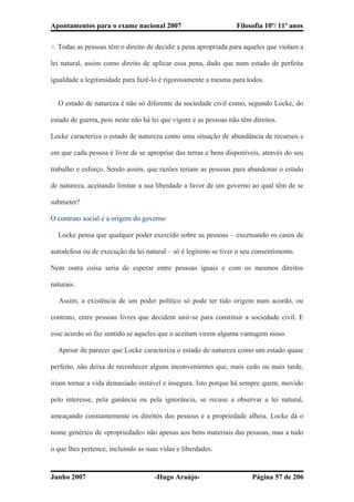 Apontamentos para o exame nacional 2007 Filosofia 10º/ 11º anos
4. Todas as pessoas têm o direito de decidir a pena apropriada para aqueles que violam a
lei natural, assim como direito de aplicar essa pena, dado que num estado de perfeita
igualdade a legitimidade para fazê-lo é rigorosamente a mesma para todos.
� O estado de natureza é não só diferente da sociedade civil como, segundo Locke, do
estado de guerra, pois neste não há lei que vigore e as pessoas não têm direitos.
Locke caracteriza o estado de natureza como uma situação de abundância de recursos e
em que cada pessoa é livre de se apropriar das terras e bens disponíveis, através do seu
trabalho e esforço. Sendo assim, que razões teriam as pessoas para abandonar o estado
de natureza, aceitando limitar a sua liberdade a favor de um governo ao qual têm de se
submeter?
O contrato social e a origem do governo
� Locke pensa que qualquer poder exercido sobre as pessoas – excetuando os casos de
autodefesa ou de execução da lei natural – só é legítimo se tiver o seu consentimento.
Nem outra coisa seria de esperar entre pessoas iguais e com os mesmos direitos
naturais.
� Assim, a existência de um poder político só pode ter tido origem num acordo, ou
contrato, entre pessoas livres que decidem unir-se para constituir a sociedade civil. E
esse acordo só faz sentido se aqueles que o aceitam virem alguma vantagem nisso.
� Apesar de parecer que Locke caracteriza o estado de natureza como um estado quase
perfeito, não deixa de reconhecer alguns inconvenientes que, mais cedo ou mais tarde,
iriam tornar a vida demasiado instável e insegura. Isto porque há sempre quem, movido
pelo interesse, pela ganância ou pela ignorância, se recuse a observar a lei natural,
ameaçando constantemente os direitos das pessoas e a propriedade alheia. Locke dá o
nome genérico de «propriedade» não apenas aos bens materiais das pessoas, mas a tudo
o que lhes pertence, incluindo as suas vidas e liberdades.
Junho 2007 -Hugo Araújo- Página 57 de 206
 