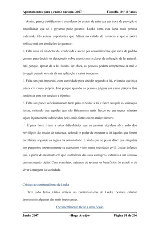 Apontamentos para o exame nacional 2007 Filosofia 10º/ 11º anos
� Assim, parece justificar-se o abandono do estado de natureza em troca da proteção e
estabilidade que só o governo pode garantir. Locke torna esta ideia mais precisa
indicando três coisas importantes que faltam no estado de natureza e que o poder
político está em condições de garantir:
1. Falta uma lei estabelecida, conhecida e aceite por consentimento, que sirva de padrão
comum para decidir os desacordos sobre aspetos particulares de aplicação da lei natural.
Isto porque, apesar de a lei natural ser clara, as pessoas podem compreendê-la mal e
divergir quando se trata da sua aplicação a casos concretos.
2. Falta um juiz imparcial com autoridade para decidir segundo a lei, evitando que haja
juízes em causa própria. Isto porque quando as pessoas julgam em causa própria têm
tendência para ser parciais e injustas.
3. Falta um poder suficientemente forte para executar a lei e fazer cumprir as sentenças
justas, evitando que aqueles que são fisicamente mais fracos ou em menor número
sejam injustamente submetidos pelos mais fortes ou em maior número.
� É para fazer frente a estas dificuldades que as pessoas decidem abrir mão dos
privilégios do estado de natureza, cedendo o poder de executar a lei àqueles que forem
escolhidos segundo as regras da comunidade. E ainda que se possa dizer que ninguém
nos perguntou expressamente se aceitamos viver numa sociedade civil, Locke defende
que, a partir do momento em que usufruímos das suas vantagens, estamos a dar o nosso
consentimento tácito. Caso contrário, teríamos de recusar os benefícios do estado e de
viver à margem da sociedade.
Críticas ao contratualismo de Locke
� Têm sido feitas várias críticas ao contratualismo de Locke. Vamos estudar
brevemente algumas das mais importantes.
O consentimento tácito é uma ficção
Junho 2007 -Hugo Araújo- Página 58 de 206
 