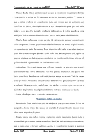 Apontamentos para o exame nacional 2007 Filosofia 10º/ 11º anos
� Quando Locke fala do contrato social não está a pensar num procedimento formal,
como quando se assina um documento ou se faz um juramento público. O contrato a
que se refere revela-se no consentimento tácito das pessoas que, ao usufruírem dos
benefícios do estado, dão implicitamente o seu consentimento para que este tenha
poderes sobre elas. Por exemplo, se alguém pede proteção à polícia quando se sente
ameaçado, está tacitamente a consentir que a polícia tenha poder sobre si também.
� Mas há boas razões para pensar que não há efetivamente qualquer consentimento
tácito das pessoas. Mesmo que tivesse havido inicialmente um acordo original baseado
no consentimento tácito das pessoas dessa altura, isso não inclui as gerações atuais, as
quais não tiveram qualquer palavra a dizer sobre isso. Há até pessoas que, apesar de
estarem sujeitas a um dado governo, o combatem e o consideram ilegítimo, pelo que tal
governo não tem seguramente o seu consentimento tácito.
� Além disso, é incoerente pensar que podemos consentir em algo sem que o nosso
consentimento seja livre e intencional. Mas para que seja intencional, uma pessoa tem
de ter consciência daquilo a que está implicitamente a dar o seu acordo. Todavia, parece
claro que muitas pessoas não têm consciência de terem dado qualquer acordo. De modo
semelhante, há pessoas cujas condições de vida não lhes permitem optar entre aceitar a
autoridade do governo e mudar para um território onde essa autoridade não exista.
� Assim, não chega a haver verdadeiro consentimento.
Os contratos podem ser injustos
� Outra crítica é que há contratos que não são justos, pelo que nem sempre devem ser
cumpridos. Assim, o facto de o estado ter resultado de um acordo entre pessoas livres
não o torna, só por isso, legítimo.
� Imagine-se que uma mulher promete viver com o amante na condição de este matar o
seu marido e que o amante concorda com isso. Não é por ambos terem feito um contrato
que as suas ações se tornam legítimas. Assim, o consentimento inerente a qualquer
Junho 2007 -Hugo Araújo- Página 59 de 206
 