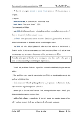 Apontamentos para o exame nacional 2007 Filosofia 10º/ 11º anos
� A filosofia serve para mudar as nossas vidas, como as ciências, as artes e as
religiões.
Exemplos:
� John Stuart Mill, A Submissão das Mulheres (1869)
� Peter Singer, Libertação Animal (1975).
Comparações de utilidade:
� A religião é útil porque fornece orientação e conforto espiritual aos seus crentes. A
filosofia fornece orientação a qualquer pessoa.
� A ciência é útil porque nos ensina a curar a tuberculose, por exemplo. A filosofia
ensina-nos a enfrentar os problemas morais levantados pela ciência.
� As artes são úteis porque produzem obras que nos inspiram e maravilham. A
filosofia produz ideias e argumentos que nos inspiram e maravilham, e põe a descoberto
problemas que nos convidam a dar o nosso melhor para tentar resolvê-los.
As razões pelas quais a filosofia serve para alguma coisa são a razões pelas quais as
artes, as ciências e as religiões servem para alguma coisa.
� Muitos dos problemas, teorias e argumentos da filosofia não têm qualquer utilidade
prática.
� Mas também a maior parte do que constitui as religiões, as artes e as ciências não tem
qualquer utilidade prática.
� E as coisas sem utilidade prática podem ter valor porque o conhecimento é algo
suficientemente importante para ter valor em si.
� Mesmo que só as coisas úteis tivessem valor, nunca poderíamos saber à partida quais
das nossas ideias se viriam a revelar úteis.
� A filosofia é útil para a vida pública de um país porque nos ensina a pensar melhor
sobre qualquer assunto, desde que se disponha da informação adequada.
Junho 2007 -Hugo Araújo- Página 6 de 206
 