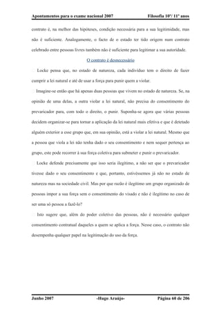 Apontamentos para o exame nacional 2007 Filosofia 10º/ 11º anos
contrato é, na melhor das hipóteses, condição necessária para a sua legitimidade, mas
não é suficiente. Analogamente, o facto de o estado ter tido origem num contrato
celebrado entre pessoas livres também não é suficiente para legitimar a sua autoridade.
O contrato é desnecessário
� Locke pensa que, no estado de natureza, cada indivíduo tem o direito de fazer
cumprir a lei natural e até de usar a força para punir quem a violar.
� Imagine-se então que há apenas duas pessoas que vivem no estado de natureza. Se, na
opinião de uma delas, a outra violar a lei natural, não precisa do consentimento do
prevaricador para, com todo o direito, o punir. Suponha-se agora que várias pessoas
decidem organizar-se para tornar a aplicação da lei natural mais efetiva e que é detetado
alguém exterior a esse grupo que, em sua opinião, está a violar a lei natural. Mesmo que
a pessoa que viola a lei não tenha dado o seu consentimento e nem sequer pertença ao
grupo, este pode recorrer à sua força coletiva para submeter e punir o prevaricador.
� Locke defende precisamente que isso seria ilegítimo, a não ser que o prevaricador
tivesse dado o seu consentimento e que, portanto, estivéssemos já não no estado de
natureza mas na sociedade civil. Mas por que razão é ilegítimo um grupo organizado de
pessoas impor a sua força sem o consentimento do visado e não é ilegítimo no caso de
ser uma só pessoa a fazê-lo?
� Isto sugere que, além do poder coletivo das pessoas, não é necessário qualquer
consentimento contratual daqueles a quem se aplica a força. Nesse caso, o contrato não
desempenha qualquer papel na legitimação do uso da força.
Junho 2007 -Hugo Araújo- Página 60 de 206
 
