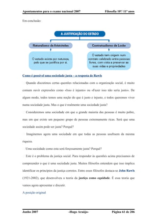 Apontamentos para o exame nacional 2007 Filosofia 10º/ 11º anos
Em conclusão:
Como é possível uma sociedade justa – a resposta de Rawls
� Quando discutimos certas questões relacionadas com a organização social, é muito
comum ouvir expressões como «Isso é injusto» ou «Fazer isso não seria justo». De
algum modo, todos temos uma noção do que é justo e injusto, e todos queremos viver
numa sociedade justa. Mas o que é realmente uma sociedade justa?
� Consideremos uma sociedade em que a grande maioria das pessoas é muito pobre,
mas em que existe um pequeno grupo de pessoas extremamente ricas. Será que uma
sociedade assim pode ser justa? Porquê?
� Imaginemos agora uma sociedade em que todas as pessoas usufruem da mesma
riqueza.
� Uma sociedade como esta será forçosamente justa? Porquê?
� Este é o problema da justiça social. Para responder às questões acima precisamos de
compreender o que é uma sociedade justa. Muitos filósofos entendem que isso implica
identificar os princípios da justiça corretos. Entre esses filósofos destaca-se John Rawls
(1921-2002), que desenvolveu a teoria da justiça como equidade. É essa teoria que
vamos agora apresentar e discutir.
A posição original
Junho 2007 -Hugo Araújo- Página 61 de 206
 