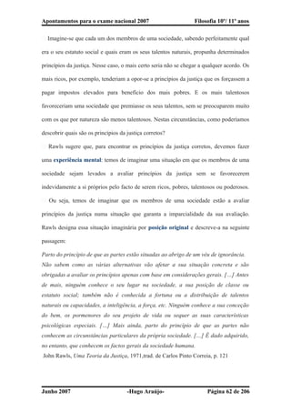 Apontamentos para o exame nacional 2007 Filosofia 10º/ 11º anos
� Imagine-se que cada um dos membros de uma sociedade, sabendo perfeitamente qual
era o seu estatuto social e quais eram os seus talentos naturais, propunha determinados
princípios da justiça. Nesse caso, o mais certo seria não se chegar a qualquer acordo. Os
mais ricos, por exemplo, tenderiam a opor-se a princípios da justiça que os forçassem a
pagar impostos elevados para benefício dos mais pobres. E os mais talentosos
favoreceriam uma sociedade que premiasse os seus talentos, sem se preocuparem muito
com os que por natureza são menos talentosos. Nestas circunstâncias, como poderíamos
descobrir quais são os princípios da justiça corretos?
� Rawls sugere que, para encontrar os princípios da justiça corretos, devemos fazer
uma experiência mental: temos de imaginar uma situação em que os membros de uma
sociedade sejam levados a avaliar princípios da justiça sem se favorecerem
indevidamente a si próprios pelo facto de serem ricos, pobres, talentosos ou poderosos.
� Ou seja, temos de imaginar que os membros de uma sociedade estão a avaliar
princípios da justiça numa situação que garanta a imparcialidade da sua avaliação.
Rawls designa essa situação imaginária por posição original e descreve-a na seguinte
passagem:
Parto do princípio de que as partes estão situadas ao abrigo de um véu de ignorância.
Não sabem como as várias alternativas vão afetar a sua situação concreta e são
obrigadas a avaliar os princípios apenas com base em considerações gerais. […] Antes
de mais, ninguém conhece o seu lugar na sociedade, a sua posição de classe ou
estatuto social; também não é conhecida a fortuna ou a distribuição de talentos
naturais ou capacidades, a inteligência, a força, etc. Ninguém conhece a sua conceção
do bem, os pormenores do seu projeto de vida ou sequer as suas características
psicológicas especiais. […] Mais ainda, parto do princípio de que as partes não
conhecem as circunstâncias particulares da própria sociedade. […] É dado adquirido,
no entanto, que conhecem os factos gerais da sociedade humana.
John Rawls, Uma Teoria da Justiça, 1971,trad. de Carlos Pinto Correia, p. 121
Junho 2007 -Hugo Araújo- Página 62 de 206
 