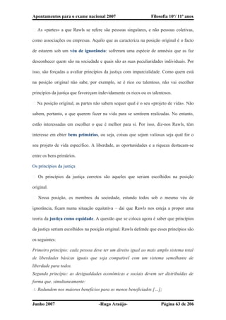 Apontamentos para o exame nacional 2007 Filosofia 10º/ 11º anos
� As «partes» a que Rawls se refere são pessoas singulares, e não pessoas coletivas,
como associações ou empresas. Aquilo que as caracteriza na posição original é o facto
de estarem sob um véu de ignorância: sofreram uma espécie de amnésia que as faz
desconhecer quem são na sociedade e quais são as suas peculiaridades individuais. Por
isso, são forçadas a avaliar princípios da justiça com imparcialidade. Como quem está
na posição original não sabe, por exemplo, se é rico ou talentoso, não vai escolher
princípios da justiça que favoreçam indevidamente os ricos ou os talentosos.
� Na posição original, as partes não sabem sequer qual é o seu «projeto de vida». Não
sabem, portanto, o que querem fazer na vida para se sentirem realizadas. No entanto,
estão interessadas em escolher o que é melhor para si. Por isso, diz-nos Rawls, têm
interesse em obter bens primários, ou seja, coisas que sejam valiosas seja qual for o
seu projeto de vida específico. A liberdade, as oportunidades e a riqueza destacam-se
entre os bens primários.
Os princípios da justiça
� Os princípios da justiça corretos são aqueles que seriam escolhidos na posição
original.
� Nessa posição, os membros da sociedade, estando todos sob o mesmo véu de
ignorância, ficam numa situação equitativa – daí que Rawls nos esteja a propor uma
teoria da justiça como equidade. A questão que se coloca agora é saber que princípios
da justiça seriam escolhidos na posição original. Rawls defende que esses princípios são
os seguintes:
Primeiro princípio: cada pessoa deve ter um direito igual ao mais amplo sistema total
de liberdades básicas iguais que seja compatível com um sistema semelhante de
liberdade para todos.
Segundo princípio: as desigualdades económicas e sociais devem ser distribuídas de
forma que, simultaneamente:
A. Redundem nos maiores benefícios para os menos beneficiados […];
Junho 2007 -Hugo Araújo- Página 63 de 206
 