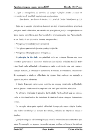 Apontamentos para o exame nacional 2007 Filosofia 10º/ 11º anos
B. Sejam a consequência do exercício de cargos e funções abertos a todos em
circunstâncias de igualdade equitativa de oportunidades.
John Rawls, Uma Teoria da Justiça, 1971, trad. de Carlos Pinto Correia, p. 239
� Dado que o segundo princípio se decompõe em dois princípios distintos, a teoria da
justiça de Rawls oferece-nos, na verdade, três princípios da justiça. Estes princípios não
têm a mesma importância, pois Rawls estabelece prioridades entre eles. Apresentando-
os em função da sua prioridade, obtemos a seguinte lista:
1. Princípio da liberdade (primeiro princípio).
2. Princípio da oportunidade justa (segundo princípio B).
3. Princípio da diferença (segundo princípio A).
� O princípio da liberdade tem prioridade sobre os restantes. Diz-nos que numa
sociedade justa todos os indivíduos beneficiam das mesmas liberdades básicas. Entre
estas, Rawls inclui a liberdade política (que se traduz no direito de votar e de concorrer
a cargos públicos), a liberdade de expressão e de reunião, a liberdade de consciência e
de pensamento, e ainda as «liberdades da pessoa» (que proíbem, por exemplo, a
agressão e a prisão arbitrária).
� O direito de possuir escravos, por exemplo, não se pode contar entre as liberdades
básicas, já que a escravatura é incompatível com uma igual liberdade para todos.
� Ao afirmar a prioridade do princípio da liberdade, Rawls defende que não se pode
violar as liberdades básicas dos indivíduos de modo a alcançar vantagens económicas e
sociais.
� Por exemplo, não se pode suprimir a liberdade de expressão com o objetivo de obter
uma melhor distribuição da riqueza. No entanto, nenhuma das liberdades básicas é
absoluta.
� Qualquer uma pode ser limitada para que assim se obtenha uma maior liberdade para
todos. Por exemplo, em algumas circunstâncias pode justificar-se limitar a liberdade de
Junho 2007 -Hugo Araújo- Página 64 de 206
 