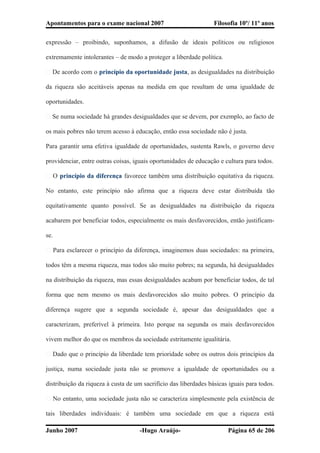 Apontamentos para o exame nacional 2007 Filosofia 10º/ 11º anos
expressão – proibindo, suponhamos, a difusão de ideais políticos ou religiosos
extremamente intolerantes – de modo a proteger a liberdade política.
� De acordo com o princípio da oportunidade justa, as desigualdades na distribuição
da riqueza são aceitáveis apenas na medida em que resultam de uma igualdade de
oportunidades.
� Se numa sociedade há grandes desigualdades que se devem, por exemplo, ao facto de
os mais pobres não terem acesso à educação, então essa sociedade não é justa.
Para garantir uma efetiva igualdade de oportunidades, sustenta Rawls, o governo deve
providenciar, entre outras coisas, iguais oportunidades de educação e cultura para todos.
� O princípio da diferença favorece também uma distribuição equitativa da riqueza.
No entanto, este princípio não afirma que a riqueza deve estar distribuída tão
equitativamente quanto possível. Se as desigualdades na distribuição da riqueza
acabarem por beneficiar todos, especialmente os mais desfavorecidos, então justificam-
se.
� Para esclarecer o princípio da diferença, imaginemos duas sociedades: na primeira,
todos têm a mesma riqueza, mas todos são muito pobres; na segunda, há desigualdades
na distribuição da riqueza, mas essas desigualdades acabam por beneficiar todos, de tal
forma que nem mesmo os mais desfavorecidos são muito pobres. O princípio da
diferença sugere que a segunda sociedade é, apesar das desigualdades que a
caracterizam, preferível à primeira. Isto porque na segunda os mais desfavorecidos
vivem melhor do que os membros da sociedade estritamente igualitária.
� Dado que o princípio da liberdade tem prioridade sobre os outros dois princípios da
justiça, numa sociedade justa não se promove a igualdade de oportunidades ou a
distribuição da riqueza à custa de um sacrifício das liberdades básicas iguais para todos.
� No entanto, uma sociedade justa não se caracteriza simplesmente pela existência de
tais liberdades individuais: é também uma sociedade em que a riqueza está
Junho 2007 -Hugo Araújo- Página 65 de 206
 
