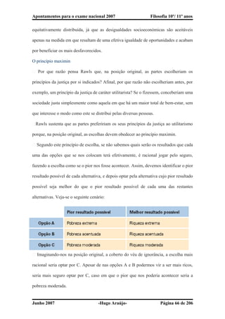 Apontamentos para o exame nacional 2007 Filosofia 10º/ 11º anos
equitativamente distribuída, já que as desigualdades socioeconómicas são aceitáveis
apenas na medida em que resultam de uma efetiva igualdade de oportunidades e acabam
por beneficiar os mais desfavorecidos.
O princípio maximin
� Por que razão pensa Rawls que, na posição original, as partes escolheriam os
princípios da justiça por si indicados? Afinal, por que razão não escolheriam antes, por
exemplo, um princípio da justiça de caráter utilitarista? Se o fizessem, conceberiam uma
sociedade justa simplesmente como aquela em que há um maior total de bem-estar, sem
que interesse o modo como este se distribui pelas diversas pessoas.
�Rawls sustenta que as partes prefeririam os seus princípios da justiça ao utilitarismo
porque, na posição original, as escolhas devem obedecer ao princípio maximin.
� Segundo este princípio de escolha, se não sabemos quais serão os resultados que cada
uma das opções que se nos colocam terá efetivamente, é racional jogar pelo seguro,
fazendo a escolha como se o pior nos fosse acontecer. Assim, devemos identificar o pior
resultado possível de cada alternativa, e depois optar pela alternativa cujo pior resultado
possível seja melhor do que o pior resultado possível de cada uma das restantes
alternativas. Veja-se o seguinte cenário:
� Imaginando-nos na posição original, a coberto do véu de ignorância, a escolha mais
racional seria optar por C. Apesar de nas opções A e B podermos vir a ser mais ricos,
seria mais seguro optar por C, caso em que o pior que nos poderia acontecer seria a
pobreza moderada.
Junho 2007 -Hugo Araújo- Página 66 de 206
 