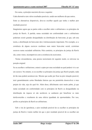 Apontamentos para o exame nacional 2007 Filosofia 10º/ 11º anos
� Em suma, o princípio maximin diz-nos o seguinte:
Cada alternativa tem vários resultados possíveis, sendo uns melhores do que outros.
Entre as alternativas disponíveis, deve-se escolher aquela que tenha o melhor pior
resultado possível.
Imaginemos agora que as partes estão a escolher entre o utilitarismo e os princípios da
justiça de Rawls. À partida, numa sociedade em conformidade com o utilitarismo
poderiam existir grandes desigualdades na distribuição do bem-estar, já que, sob esta
teoria, a distribuição do bem-estar não é intrinsecamente importante. Por exemplo, se a
existência de alguns escravos resultasse num maior bem-estar social, existiriam
escravos numa sociedade utilitarista. Pelo contrário, os princípios da justiça de Rawls
são, como vimos, incompatíveis com a existência da escravatura.
� Nestas circunstâncias, uma pessoa raciocinaria do seguinte modo, se estivesse na
posição original:
Se eu escolher o utilitarismo, estarei a optar por uma sociedade na qual poderei vir a ser
um escravo. No entanto, se eu escolher os princípios da justiça que Rawls propõe, nada
de tão mau poderá acontecer-me. Mesmo que acabe por ficar na pior situação possível,
terei garantidamente certas liberdades básicas que me permitirão desenvolver o meu
projeto de vida, seja ele qual for. Além disso, dificilmente serei muito pobre, já que
numa sociedade em conformidade com os princípios de Rawls as desigualdades na
distribuição da riqueza só são aceitáveis se acabarem por beneficiar os mais
desfavorecidos e resultarem de uma efetiva igualdade de oportunidades. Por isso,
prefiro os princípios de Rawls ao utilitarismo.
� Sob o véu de ignorância, o pior resultado possível de se escolher os princípios da
justiça de Rawls é muito melhor do que o pior resultado possível de se escolher um
Junho 2007 -Hugo Araújo- Página 67 de 206
 