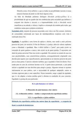 Apontamentos para o exame nacional 2007 Filosofia 10º/ 11º anos
filósofos como «livre-arbitrio» e que se traduz na possibilidade inerente à nossa
natureza humana de poder ou não fazer alguma coisa.
Ao falar de liberdade podemos distinguir liberdade jurídico-política (é a
possibilidade de agir no quadro das leis estabelecidas pela sociedade que definem o
conjunto dos direitos e deveres e a responsabilidade civil) e liberdade moral
(manifesta-se na adesão a valores e implica a orientação da conduta pela razão, que
estabelece metas para a própria existência).
Sociedade civil: conjunto de pessoas associadas com vista a um fim comum, sinónimo
de comunidade estruturada por laços de interdependência recíproca com vista à
realização desse fim.
Equidade: A equidade é uma forma de aplicar o direito, mas sendo o mais próximo
possível do justo, do razoável. O fim do Direito é a justiça, além de valores suplentes
como a liberdade e igualdade. Mas é difícil definir o "justo", pois pode existir na
conceção de quem ganhou a causa e não existir na de quem perdeu. É necessário um
ideal de justiça universal. Para isso existe a equidade. Ela consiste no estudo do caso em
suas peculiaridades, suas características próprias, consequentemente originando uma
decisão para aquele caso especificamente, aproximando-se ao máximo possível do justo
para as duas partes. É preciso salientar também, que a equidade é fonte do direito. Ela é
usada para no caso de existirem lacunas na lei. A partir dessa permissão, o juiz pode
utilizar a equidade em suas decisões para atingir a justiça. Algumas normas se ajustam
inteiramente ao caso prático, sem a necessidade de qualquer adaptação; outras se
revelam rigorosas para o caso específico. Nesse momento, surge o papel da equidade,
que é o de adaptar a norma jurídica geral e abstrata às condições do caso concreto.
Equidade é a justiça do caso particular.
II.A ação humana e os valores
3. Dimensões da ação humana e dos valores
3.2. A dimensão estética – Análise e compreensão da experiência estética
3.2.1. A experiência e o juízo estéticos
Distinção da experiência estética dos outros tipos de experiência – a resposta de
Kant e a noção de desinteresse
Junho 2007 -Hugo Araújo- Página 69 de 206
 