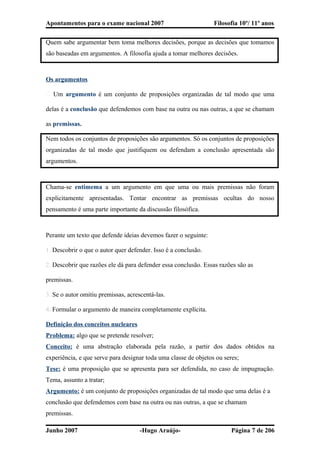 Apontamentos para o exame nacional 2007 Filosofia 10º/ 11º anos
Quem sabe argumentar bem toma melhores decisões, porque as decisões que tomamos
são baseadas em argumentos. A filosofia ajuda a tomar melhores decisões.
Os argumentos
� Um argumento é um conjunto de proposições organizadas de tal modo que uma
delas é a conclusão que defendemos com base na outra ou nas outras, a que se chamam
as premissas.
Nem todos os conjuntos de proposições são argumentos. Só os conjuntos de proposições
organizadas de tal modo que justifiquem ou defendam a conclusão apresentada são
argumentos.
Chama-se entimema a um argumento em que uma ou mais premissas não foram
explicitamente apresentadas. Tentar encontrar as premissas ocultas do nosso
pensamento é uma parte importante da discussão filosófica.
Perante um texto que defende ideias devemos fazer o seguinte:
1. Descobrir o que o autor quer defender. Isso é a conclusão.
2. Descobrir que razões ele dá para defender essa conclusão. Essas razões são as
premissas.
3. Se o autor omitiu premissas, acrescentá-las.
4. Formular o argumento de maneira completamente explícita.
Definição dos conceitos nucleares
Problema: algo que se pretende resolver;
Conceito: é uma abstração elaborada pela razão, a partir dos dados obtidos na
experiência, e que serve para designar toda uma classe de objetos ou seres;
Tese: é uma proposição que se apresenta para ser defendida, no caso de impugnação.
Tema, assunto a tratar;
Argumento: é um conjunto de proposições organizadas de tal modo que uma delas é a
conclusão que defendemos com base na outra ou nas outras, a que se chamam
premissas.
Junho 2007 -Hugo Araújo- Página 7 de 206
 