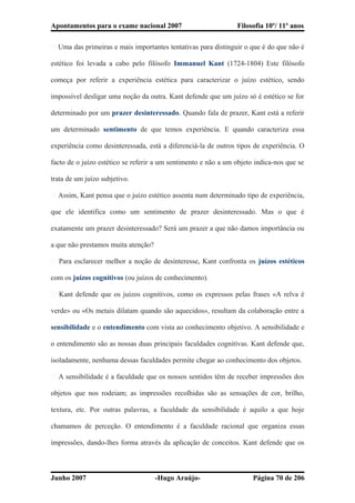 Apontamentos para o exame nacional 2007 Filosofia 10º/ 11º anos
� Uma das primeiras e mais importantes tentativas para distinguir o que é do que não é
estético foi levada a cabo pelo filósofo Immanuel Kant (1724-1804) Este filósofo
começa por referir a experiência estética para caracterizar o juízo estético, sendo
impossível desligar uma noção da outra. Kant defende que um juízo só é estético se for
determinado por um prazer desinteressado. Quando fala de prazer, Kant está a referir
um determinado sentimento de que temos experiência. E quando caracteriza essa
experiência como desinteressada, está a diferenciá-la de outros tipos de experiência. O
facto de o juízo estético se referir a um sentimento e não a um objeto indica-nos que se
trata de um juízo subjetivo.
� Assim, Kant pensa que o juízo estético assenta num determinado tipo de experiência,
que ele identifica como um sentimento de prazer desinteressado. Mas o que é
exatamente um prazer desinteressado? Será um prazer a que não damos importância ou
a que não prestamos muita atenção?
� Para esclarecer melhor a noção de desinteresse, Kant confronta os juízos estéticos
com os juízos cognitivos (ou juízos de conhecimento).
� Kant defende que os juízos cognitivos, como os expressos pelas frases «A relva é
verde» ou «Os metais dilatam quando são aquecidos», resultam da colaboração entre a
sensibilidade e o entendimento com vista ao conhecimento objetivo. A sensibilidade e
o entendimento são as nossas duas principais faculdades cognitivas. Kant defende que,
isoladamente, nenhuma dessas faculdades permite chegar ao conhecimento dos objetos.
� A sensibilidade é a faculdade que os nossos sentidos têm de receber impressões dos
objetos que nos rodeiam; as impressões recolhidas são as sensações de cor, brilho,
textura, etc. Por outras palavras, a faculdade da sensibilidade é aquilo a que hoje
chamamos de perceção. O entendimento é a faculdade racional que organiza essas
impressões, dando-lhes forma através da aplicação de conceitos. Kant defende que os
Junho 2007 -Hugo Araújo- Página 70 de 206
 