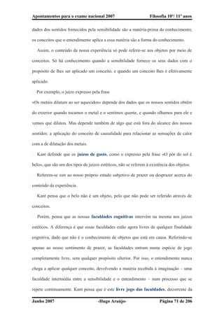 Apontamentos para o exame nacional 2007 Filosofia 10º/ 11º anos
dados dos sentidos fornecidos pela sensibilidade são a matéria-prima do conhecimento;
os conceitos que o entendimento aplica a essa matéria são a forma do conhecimento.
� Assim, o conteúdo da nossa experiência só pode referir-se aos objetos por meio de
conceitos. Só há conhecimento quando a sensibilidade fornece os seus dados com o
propósito de lhes ser aplicado um conceito, e quando um conceito lhes é efetivamente
aplicado.
� Por exemplo, o juízo expresso pela frase
«Os metais dilatam ao ser aquecidos» depende dos dados que os nossos sentidos obtêm
do exterior quando tocamos o metal e o sentimos quente, e quando olhamos para ele e
vemos que dilatou. Mas depende também de algo que está fora do alcance dos nossos
sentidos: a aplicação do conceito de causalidade para relacionar as sensações de calor
com a de dilatação dos metais.
� Kant defende que os juízos de gosto, como o expresso pela frase «O pôr do sol é
belo», que são um dos tipos de juízos estéticos, não se referem à existência dos objetos.
� Referem-se sim ao nosso próprio estado subjetivo de prazer ou desprazer acerca do
conteúdo da experiência.
� Kant pensa que o belo não é um objeto, pelo que não pode ser referido através de
conceitos.
� Porém, pensa que as nossas faculdades cognitivas intervêm na mesma nos juízos
estéticos. A diferença é que essas faculdades estão agora livres de qualquer finalidade
cognitiva, dado que não é o conhecimento de objetos que está em causa. Referindo-se
apenas ao nosso sentimento de prazer, as faculdades entram numa espécie de jogo
completamente livre, sem qualquer propósito ulterior. Por isso, o entendimento nunca
chega a aplicar qualquer conceito, devolvendo a matéria recebida à imaginação – uma
faculdade intermédia entre a sensibilidade e o entendimento – num processo que se
repete continuamente. Kant pensa que é este livre jogo das faculdades, decorrente da
Junho 2007 -Hugo Araújo- Página 71 de 206
 