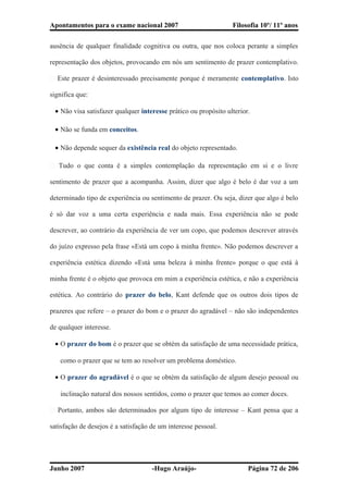 Apontamentos para o exame nacional 2007 Filosofia 10º/ 11º anos
ausência de qualquer finalidade cognitiva ou outra, que nos coloca perante a simples
representação dos objetos, provocando em nós um sentimento de prazer contemplativo.
� Este prazer é desinteressado precisamente porque é meramente contemplativo. Isto
significa que:
• Não visa satisfazer qualquer interesse prático ou propósito ulterior.
• Não se funda em conceitos.
• Não depende sequer da existência real do objeto representado.
� Tudo o que conta é a simples contemplação da representação em si e o livre
sentimento de prazer que a acompanha. Assim, dizer que algo é belo é dar voz a um
determinado tipo de experiência ou sentimento de prazer. Ou seja, dizer que algo é belo
é só dar voz a uma certa experiência e nada mais. Essa experiência não se pode
descrever, ao contrário da experiência de ver um copo, que podemos descrever através
do juízo expresso pela frase «Está um copo à minha frente». Não podemos descrever a
experiência estética dizendo «Está uma beleza à minha frente» porque o que está à
minha frente é o objeto que provoca em mim a experiência estética, e não a experiência
estética. Ao contrário do prazer do belo, Kant defende que os outros dois tipos de
prazeres que refere – o prazer do bom e o prazer do agradável – não são independentes
de qualquer interesse.
• O prazer do bom é o prazer que se obtém da satisfação de uma necessidade prática,
como o prazer que se tem ao resolver um problema doméstico.
• O prazer do agradável é o que se obtém da satisfação de algum desejo pessoal ou
inclinação natural dos nossos sentidos, como o prazer que temos ao comer doces.
� Portanto, ambos são determinados por algum tipo de interesse – Kant pensa que a
satisfação de desejos é a satisfação de um interesse pessoal.
Junho 2007 -Hugo Araújo- Página 72 de 206
 