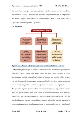 Apontamentos para o exame nacional 2007 Filosofia 10º/ 11º anos
Em suma, Kant pensa que a experiência estética é desinteressada, mas não por não ser
importante ou valiosa; é desinteressada porque é completamente livre e independente
dos nossos desejos, necessidades ou conhecimentos. Tudo o que conta para a
experiência estética é a própria experiência.
Em conclusão:
A justificação do juízo estético: subjetivismo estético e objetivismo estético
� O principal problema que os filósofos costumam discutir acerca deste tipo de juízos é
a sua justificação. Quando uma pessoa afirma que algo é belo, que tipo de razões
apresenta para justificar o que afirma? O que nos faz dizer que algo é belo? Na verdade,
este não é um problema que ocupe apenas os filósofos. Ouvimos muitas vezes uma
pessoa dizer que algo é belo (ou feio) e, surpreendidos, queremos saber porquê.
Por que razão algumas pessoas acham bonitas as canções do Tony Carreira e outras
não? Será que as pessoas estão todas a falar da mesma coisa quando usam a palavra
«belo»? Será que todas as opiniões acerca do que é ou não é belo são corretas? Será que
quando afirmamos que uma pintura é bela estamos a referir algo que está realmente na
pintura, ou é apenas uma maneira de manifestar os nossos sentimentos ao ver a pintura?
Junho 2007 -Hugo Araújo- Página 73 de 206
 