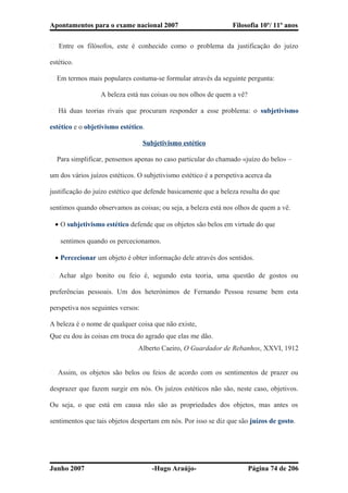 Apontamentos para o exame nacional 2007 Filosofia 10º/ 11º anos
� Entre os filósofos, este é conhecido como o problema da justificação do juízo
estético.
� Em termos mais populares costuma-se formular através da seguinte pergunta:
A beleza está nas coisas ou nos olhos de quem a vê?
� Há duas teorias rivais que procuram responder a esse problema: o subjetivismo
estético e o objetivismo estético.
Subjetivismo estético
� Para simplificar, pensemos apenas no caso particular do chamado «juízo do belo» –
um dos vários juízos estéticos. O subjetivismo estético é a perspetiva acerca da
justificação do juízo estético que defende basicamente que a beleza resulta do que
sentimos quando observamos as coisas; ou seja, a beleza está nos olhos de quem a vê.
• O subjetivismo estético defende que os objetos são belos em virtude do que
sentimos quando os percecionamos.
• Percecionar um objeto é obter informação dele através dos sentidos.
� Achar algo bonito ou feio é, segundo esta teoria, uma questão de gostos ou
preferências pessoais. Um dos heterónimos de Fernando Pessoa resume bem esta
perspetiva nos seguintes versos:
A beleza é o nome de qualquer coisa que não existe,
Que eu dou às coisas em troca do agrado que elas me dão.
Alberto Caeiro, O Guardador de Rebanhos, XXVI, 1912
� Assim, os objetos são belos ou feios de acordo com os sentimentos de prazer ou
desprazer que fazem surgir em nós. Os juízos estéticos não são, neste caso, objetivos.
Ou seja, o que está em causa não são as propriedades dos objetos, mas antes os
sentimentos que tais objetos despertam em nós. Por isso se diz que são juízos de gosto.
Junho 2007 -Hugo Araújo- Página 74 de 206
 