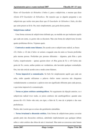 Apontamentos para o exame nacional 2007 Filosofia 10º/ 11º anos
Dizer «O Guardador de Rebanhos é belo» é, para o subjetivista, o mesmo que dizer
«Gosto d’O Guardador de Rebanhos». De maneira que se alguém perguntar a um
subjetivista que razões tem para dizer que O Guardador de Rebanhos é belo, ele dirá
que sente prazer ao lê-lo. Ou, mais simplesmente, que gosta desse poema.
Subjetivismo radical
� Uma forma extrema de subjetivismo defende que, na medida em que traduzem aquilo
que cada um sente, os gostos não se discutem. Mas esta forma de subjetivismo levanta
quatro problemas óbvios. Vejamos quais.
1. Contraria o modo como falamos. De acordo com o subjetivismo radical, as frases
«X é belo» e «X não é belo» só seriam a negação uma da outra se fossem proferidas
pela mesma pessoa. Proferidas por pessoas diferentes – digamos, pela Rita e pelo
Carlos, respetivamente – apenas querem dizer «A Rita gosta de X» e «O Carlos não
gosta de X»; assim, ambas podem ser verdadeiras, não havendo qualquer contradição.
Ora, isto não está de acordo com o modo como falamos.
2. Torna impossível a comunicação. Se belo for simplesmente aquilo que cada um
acha, então quando utilizamos a palavra «belo» numa conversa não chegamos
verdadeiramente a comunicar: a palavra tem um significado diferente para cada pessoa,
o que torna impossível a comunicação.
3. Torna os juízos estéticos autobiográficos. No seguimento da objeção anterior, se o
subjetivista radical tiver razão, os juízos estéticos são autobiográficos: quando uma
pessoa diz «X é belo» não está, em rigor, a falar de X, mas de si própria e das suas
preferências.
Porém, não é assim que as coisas são geralmente entendidas.
4. Torna irracional a discussão estética. Esta forma de subjetivismo parece esvaziar
grande parte das discussões estéticas, admitindo implicitamente que qualquer debate
sobre o valor estético das obras de arte é irracional. Mas tanto as conversas mais banais
Junho 2007 -Hugo Araújo- Página 75 de 206
 
