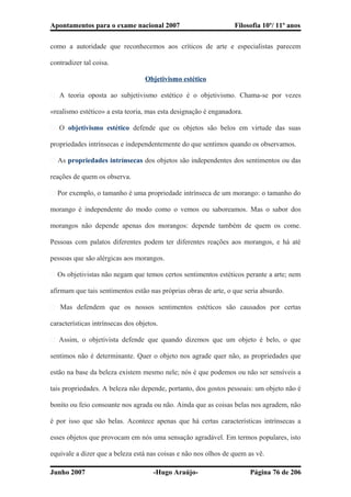 Apontamentos para o exame nacional 2007 Filosofia 10º/ 11º anos
como a autoridade que reconhecemos aos críticos de arte e especialistas parecem
contradizer tal coisa.
Objetivismo estético
� A teoria oposta ao subjetivismo estético é o objetivismo. Chama-se por vezes
«realismo estético» a esta teoria, mas esta designação é enganadora.
� O objetivismo estético defende que os objetos são belos em virtude das suas
propriedades intrínsecas e independentemente do que sentimos quando os observamos.
� As propriedades intrínsecas dos objetos são independentes dos sentimentos ou das
reações de quem os observa.
� Por exemplo, o tamanho é uma propriedade intrínseca de um morango: o tamanho do
morango é independente do modo como o vemos ou saboreamos. Mas o sabor dos
morangos não depende apenas dos morangos: depende também de quem os come.
Pessoas com palatos diferentes podem ter diferentes reações aos morangos, e há até
pessoas que são alérgicas aos morangos.
� Os objetivistas não negam que temos certos sentimentos estéticos perante a arte; nem
afirmam que tais sentimentos estão nas próprias obras de arte, o que seria absurdo.
� Mas defendem que os nossos sentimentos estéticos são causados por certas
características intrínsecas dos objetos.
� Assim, o objetivista defende que quando dizemos que um objeto é belo, o que
sentimos não é determinante. Quer o objeto nos agrade quer não, as propriedades que
estão na base da beleza existem mesmo nele; nós é que podemos ou não ser sensíveis a
tais propriedades. A beleza não depende, portanto, dos gostos pessoais: um objeto não é
bonito ou feio consoante nos agrada ou não. Ainda que as coisas belas nos agradem, não
é por isso que são belas. Acontece apenas que há certas características intrínsecas a
esses objetos que provocam em nós uma sensação agradável. Em termos populares, isto
equivale a dizer que a beleza está nas coisas e não nos olhos de quem as vê.
Junho 2007 -Hugo Araújo- Página 76 de 206
 