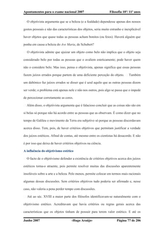 Apontamentos para o exame nacional 2007 Filosofia 10º/ 11º anos
� O objetivista argumenta que se a beleza (e a fealdade) dependesse apenas dos nossos
gostos pessoais e não das características dos objetos, seria muito estranho e inexplicável
haver objetos que quase todas as pessoas acham bonitos (ou feios). Haverá alguém que
ponha em causa a beleza do Ave Maria, de Schubert?
� O objetivista admite que ajuizar um objeto como belo não implica que o objeto seja
considerado belo por todas as pessoas que o avaliem esteticamente; pode haver quem
não o considere belo. Mas isso, pensa o objetivista, apenas significa que essas pessoas
fazem juízos errados porque partem de uma deficiente perceção do objeto. � Também
um daltónico faz juízos errados se disser que é azul aquilo que as outras pessoas dizem
ser verde; o problema está apenas nele e não nos outros, pois algo se passa que o impede
de percecionar corretamente as cores.
� Além disso, o objetivista argumenta que é falacioso concluir que as coisas não são em
si belas só porque não há acordo entre as pessoas que as observam. É como dizer que no
tempo de Galileu o movimento da Terra era subjetivo só porque as pessoas discordavam
acerca disso. Tem, pois, de haver critérios objetivos que permitam justificar a verdade
dos juízos estéticos. Afinal de contas, até mesmo entre os cientistas há desacordo. E não
é por isso que deixa de haver critérios objetivos na ciência.
A influência do objetivismo estético
� O facto de o objetivismo defender a existência de critérios objetivos acerca dos juízos
estéticos torna-o atraente, pois permite resolver muitas das discussões aparentemente
insolúveis sobre a arte e a beleza. Pelo menos, permite colocar em termos mais racionais
algumas dessas discussões. Sem critérios objetivos tudo poderia ser afirmado e, nesse
caso, não valeria a pena perder tempo com discussões.
� Até ao séc. XVIII a maior parte dos filósofos identificavam-se naturalmente com o
objetivismo estético. Acreditavam que havia critérios ou regras gerais acerca das
características que os objetos tinham de possuir para terem valor estético. E até os
Junho 2007 -Hugo Araújo- Página 77 de 206
 