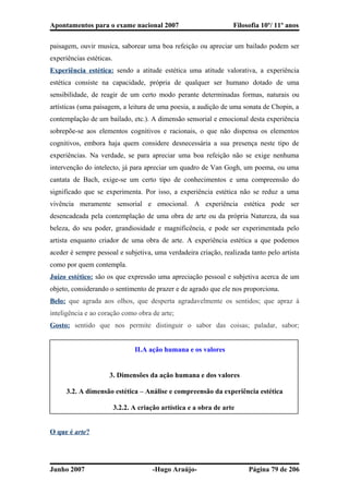 Apontamentos para o exame nacional 2007 Filosofia 10º/ 11º anos
paisagem, ouvir musica, saborear uma boa refeição ou apreciar um bailado podem ser
experiências estéticas.
Experiência estética: sendo a atitude estética uma atitude valorativa, a experiência
estética consiste na capacidade, própria de qualquer ser humano dotado de uma
sensibilidade, de reagir de um certo modo perante determinadas formas, naturais ou
artísticas (uma paisagem, a leitura de uma poesia, a audição de uma sonata de Chopin, a
contemplação de um bailado, etc.). A dimensão sensorial e emocional desta experiência
sobrepõe-se aos elementos cognitivos e racionais, o que não dispensa os elementos
cognitivos, embora haja quem considere desnecessária a sua presença neste tipo de
experiências. Na verdade, se para apreciar uma boa refeição não se exige nenhuma
intervenção do intelecto, já para apreciar um quadro de Van Gogh, um poema, ou uma
cantata de Bach, exige-se um certo tipo de conhecimentos e uma compreensão do
significado que se experimenta. Por isso, a experiência estética não se reduz a uma
vivência meramente sensorial e emocional. A experiência estética pode ser
desencadeada pela contemplação de uma obra de arte ou da própria Natureza, da sua
beleza, do seu poder, grandiosidade e magnificência, e pode ser experimentada pelo
artista enquanto criador de uma obra de arte. A experiência estética a que podemos
aceder é sempre pessoal e subjetiva, uma verdadeira criação, realizada tanto pelo artista
como por quem contempla.
Juízo estético: são os que expressão uma apreciação pessoal e subjetiva acerca de um
objeto, considerando o sentimento de prazer e de agrado que ele nos proporciona.
Belo: que agrada aos olhos, que desperta agradavelmente os sentidos; que apraz à
inteligência e ao coração como obra de arte;
Gosto: sentido que nos permite distinguir o sabor das coisas; paladar, sabor;
II.A ação humana e os valores
3. Dimensões da ação humana e dos valores
3.2. A dimensão estética – Análise e compreensão da experiência estética
3.2.2. A criação artística e a obra de arte
O que é arte?
Junho 2007 -Hugo Araújo- Página 79 de 206
 
