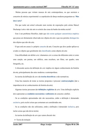 Apontamentos para o exame nacional 2007 Filosofia 10º/ 11º anos
� Muitas pessoas que visitam museus de arte contemporânea, ou que assistem a
concertos de música experimental e a espetáculos de dança moderna perguntam-se: Mas
isto é arte?
� Por que razão um urinol colocado num recinto de exposições pelo artista Marcel
Duchamp é arte e não são arte os urinóis das casas de banho da minha escola?
� Este é um problema filosófico, dado que não existe qualquer característica empírica
que possa ser diretamente observada nos objetos de arte e que nos permita distingui-los
dos objetos que não são arte.
� O que está em causa é o próprio conceito de arte. Conceito que deve poder aplicar-se
a todos os objetos que geralmente são classificados como objetos de arte.
� Uma dificuldade em definir arte: chamamos arte a coisas tão diferentes entre si como
uma canção, um poema, um edifício, uma escultura, um filme, um quadro, uma
fotografia, etc.
� A discussão acerca da definição de arte implica ter algum conhecimento da história
da arte, principalmente das artes moderna e contemporânea.
� As teorias da definição de arte são teorias descritivas e não normativas.
� Uma boa maneira de testar as teorias propostas é procurar contraexemplos (daí a
importância de ter conhecimentos de história da arte).
� Algumas teorias procuram dar definições explícitas de arte. Uma definição explícita
deve apresentar as condições necessárias e suficientes do conceito a definir.
� Se as condições apresentadas não são necessárias, então a definição é demasiado
exclusiva, pois exclui coisas que costumam ser consideradas arte.
� Se as condições não são suficientes, então a definição é demasiado inclusiva, pois
inclui coisas que não devia incluir.
� As teorias da definição de arte que vamos discutir são:
• Teoria da imitação
Junho 2007 -Hugo Araújo- Página 80 de 206
 