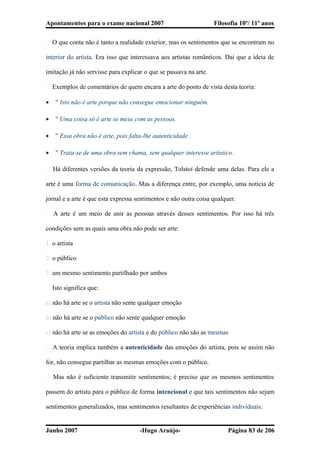 Apontamentos para o exame nacional 2007 Filosofia 10º/ 11º anos
� O que conta não é tanto a realidade exterior, mas os sentimentos que se encontram no
interior do artista. Era isso que interessava aos artistas românticos. Daí que a ideia de
imitação já não servisse para explicar o que se passava na arte.
� Exemplos de comentários de quem encara a arte do ponto de vista desta teoria:
• " Isto não é arte porque não consegue emocionar ninguém.
• " Uma coisa só é arte se mexe com as pessoas.
• " Essa obra não é arte, pois falta-lhe autenticidade.
• " Trata-se de uma obra sem chama, sem qualquer interesse artístico.
� Há diferentes versões da teoria da expressão, Tolstoi defende uma delas. Para ele a
arte é uma forma de comunicação. Mas a diferença entre, por exemplo, uma notícia de
jornal e a arte é que esta expressa sentimentos e não outra coisa qualquer.
� A arte é um meio de unir as pessoas através desses sentimentos. Por isso há três
condições sem as quais uma obra não pode ser arte:
1. o artista
2. o público
3. um mesmo sentimento partilhado por ambos
� Isto significa que:
a) não há arte se o artista não sente qualquer emoção
b) não há arte se o público não sente qualquer emoção
c) não há arte se as emoções do artista e do público não são as mesmas
� A teoria implica também a autenticidade das emoções do artista, pois se assim não
for, não consegue partilhar as mesmas emoções com o público.
� Mas não é suficiente transmitir sentimentos; é preciso que os mesmos sentimentos
passem do artista para o público de forma intencional e que tais sentimentos não sejam
sentimentos generalizados, mas sentimentos resultantes de experiências individuais.
Junho 2007 -Hugo Araújo- Página 83 de 206
 