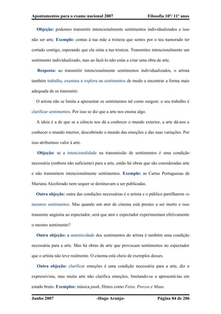 Apontamentos para o exame nacional 2007 Filosofia 10º/ 11º anos
� Objeção: podemos transmitir intencionalmente sentimentos individualizados e isso
não ser arte. Exemplo: contas à tua mãe a tristeza que sentes por o teu namorado ter
cortado contigo, esperando que ela sinta a tua tristeza. Transmites intencionalmente um
sentimento individualizado, mas ao fazê-lo não estás a criar uma obra de arte.
� Resposta: ao transmitir intencionalmente sentimentos individualizados, o artista
também trabalha, examina e explora os sentimentos de modo a encontrar a forma mais
adequada de os transmitir.
� O artista não se limita a apresentar os sentimentos tal como surgem: o seu trabalho é
clarificar sentimentos. Por isso se diz que a arte nos ensina algo.
� A ideia é a de que se a ciência nos dá a conhecer o mundo exterior, a arte dá-nos a
conhecer o mundo interior, descobrindo o mundo das emoções e das suas variações. Por
isso atribuímos valor à arte.
� Objeção: se a intencionalidade na transmissão de sentimentos é uma condição
necessária (embora não suficiente) para a arte, então há obras que são consideradas arte
e não transmitem intencionalmente sentimentos. Exemplo: as Cartas Portuguesas de
Mariana Alcoforado nem sequer se destinavam a ser publicadas.
� Outra objeção: outra das condições necessárias é o artista e o público partilharem os
mesmos sentimentos. Mas quando um ator de cinema está prestes a ser morto e isso
transmite angústia ao espectador, será que ator e espectador experimentam efetivamente
o mesmo sentimento?
� Outra objeção: a autenticidade dos sentimentos do artista é também uma condição
necessária para a arte. Mas há obras de arte que provocam sentimentos no espectador
que o artista não teve realmente. O cinema está cheio de exemplos desses.
� Outra objeção: clarificar emoções é uma condição necessária para a arte, diz o
expressivista, mas muita arte não clarifica emoções, limitando-se a apresentá-las em
estado bruto. Exemplos: música punk, filmes como Feios, Porcos e Maus.
Junho 2007 -Hugo Araújo- Página 84 de 206
 