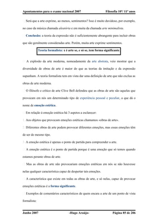 Apontamentos para o exame nacional 2007 Filosofia 10º/ 11º anos
� Será que a arte exprime, ao menos, sentimentos? Isso é muito duvidoso, por exemplo,
no caso da música chamada aleatória e em muita da chamada arte minimalista.
� Conclusão: a teoria da expressão não é suficientemente abrangente para incluir obras
que são geralmente consideradas arte. Porém, muita arte exprime sentimentos.
Teoria formalista: x é arte se, e só se, tem forma significante.
� A explosão da arte moderna, nomeadamente da arte abstrata, veio mostrar que a
diversidade de obras de arte é maior do que as teorias da imitação e da expressão
supunham. A teoria formalista tem em vista dar uma definição de arte que não exclua as
obras de arte moderna.
� O filósofo e crítico de arte Clive Bell defendeu que as obras de arte são aquelas que
provocam em nós um determinado tipo de experiência pessoal e peculiar, a que dá o
nome de emoção estética.
� Em relação à emoção estética há 3 aspetos a esclarecer:
1. Aos objetos que provocam emoções estéticas chamamos «obras de arte».
2. Diferentes obras de arte podem provocar diferentes emoções, mas essas emoções têm
de ser do mesmo tipo.
3. A emoção estética é apenas o ponto de partida para compreender a arte.
� A emoção estética é o ponto de partida porque é uma emoção que só temos quando
estamos perante obras de arte.
� Mas as obras de arte não provocariam emoções estéticas em nós se não houvesse
nelas qualquer característica capaz de despertar tais emoções.
� A característica que existe em todas as obras de arte, e só nelas, capaz de provocar
emoções estéticas é a forma significante.
� Exemplos de comentários característicos de quem encara a arte de um ponto de vista
formalista:
Junho 2007 -Hugo Araújo- Página 85 de 206
 