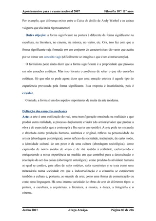 Apontamentos para o exame nacional 2007 Filosofia 10º/ 11º anos
Por exemplo, que diferença existe entre a Caixa de Brillo de Andy Warhol e as caixas
vulgares que ela imita rigorosamente?
� Outra objeção: a forma significante na pintura é diferente da forma significante na
escultura, na literatura, no cinema, na música, no teatro, etc. Ora, isso faz com que a
forma significante seja formada por um conjunto de características tão vasto que acaba
por se tornar um conceito vago (dificilmente se imagina o que é um contraexemplo).
� O formalista pode ainda dizer que a forma significante é a propriedade que provoca
em nós emoções estéticas. Mas isso levanta o problema de saber o que são emoções
estéticas. Só que não se pode agora dizer que uma emoção estética é aquele tipo de
experiência provocada pela forma significante. Esta resposta é insatisfatória, pois é
circular.
� Contudo, a forma é um dos aspetos importantes de muita da arte moderna.
Definição dos conceitos nucleares
Arte: a arte é uma estilização do real, uma transfiguração enraizada na realidade e que
produz outra realidade, u processo duplamente criador (do artista/criador que produz a
obra e do espectador que a contempla e lhe recria um sentido). A arte pode ser encarada
e abordada como produção humana, autêntica e original, reflexo da personalidade do
artista (abordagem psicológica); como reflexo da sociedade, traduzindo, de certo modo,
a identidade cultural de um povo e de uma cultura (abordagem sociológica); como
expressão de novos modos de «ver» e de dar sentido à realidade, esclarecendo e
enriquecendo a nossa experiência na medida em que contribui para a desocultação e
revelação do ser das coisas (abordagem ontológica); como produto da atividade humana
ao qual se confere, para além de valor estético, valor económico e se trata como uma
mercadoria numa sociedade em que a industrialização e o consumo se estenderam
também a cultura e, portanto, ao mundo da arte; como uma forma de comunicação ou
como uma linguagem. Há uma imensa variedade de obras de arte de diferentes tipos: a
pintura, a escultura, a arquitetura, a literatura, a musica, a dança, a fotografia e o
cinema.
Junho 2007 -Hugo Araújo- Página 87 de 206
 