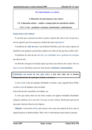 Apontamentos para o exame nacional 2007 Filosofia 10º/ 11º anos
II.A ação humana e os valores
3. Dimensões da ação humana e dos valores
3.2. A dimensão estética – Análise e compreensão da experiência estética
3.2.3. A Arte – produção e consumo, comunicação e conhecimento
O que torna a arte valiosa?
� É um facto que as pessoas de todos os países e épocas dão valor à arte. O que tem a
arte de especial, que leva as pessoas a atribuir-lhe tanta importância?
� O problema do valor da arte é um problema filosófico, pois não somos capazes de
identificar uma qualquer característica empírica nas obras de arte que lhes confira valor.
� O problema do valor da arte não deve ser confundido com o problema da avaliação
das obras de arte.
� Os filósofos divergem em relação àquilo que torna uma obra de arte valiosa. Há dois
tipos de teorias filosóficas acerca do valor da arte: esteticismo e funcionalismo.
Esteticismo (ou teoria da arte pela arte): a arte tem valor em si mesma,
independentemente de quaisquer critérios exteriores.
� A arte é inútil e não tem qualquer finalidade ou função, o que, segundo Oscar Wilde,
a coloca acima de qualquer outra atividade.
Está acima da ética, da política, da religião, etc.
� É certo que muitas obras de arte foram criadas com alguma finalidade (finalidades
religiosas, políticas, etc.), mas não é isso que as torna valiosas. Razão pela qual até um
ateu pode valorizar obras de arte religiosa.
� Objeção: é uma teoria elitista, pois encara a arte como uma espécie de luxo a que só
algumas pessoas se podem dedicar. Mas a arte é valorizada por quase todas as pessoas.
Junho 2007 -Hugo Araújo- Página 88 de 206
 