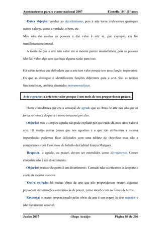 Apontamentos para o exame nacional 2007 Filosofia 10º/ 11º anos
� Outra objeção: conduz ao decadentismo, pois a arte torna irrelevantes quaisquer
outros valores, como a verdade, o bem, etc.
Mas não são muitas as pessoas a dar valor à arte se, por exemplo, ela for
manifestamente imoral.
� A teoria de que a arte tem valor em si mesma parece insatisfatória, pois as pessoas
não dão valor algo sem que haja alguma razão para isso.
Há várias teorias que defendem que a arte tem valor porque tem uma função importante.
Os que as distingue é identificarem funções diferentes para a arte. São as teorias
funcionalistas, também chamadas instrumentalistas.
Arte e prazer: a arte tem valor porque é um meio de nos proporcionar prazer.
� Hume considerava que era a sensação de agrado que as obras de arte nos dão que as
torna valiosas e desperta o nosso interesse por elas.
� Objeção: mas o simples agrado não pode explicar por que razão dá-mos tanto valor à
arte. Há muitas outras coisas que nos agradam e a que não atribuímos a mesma
importância: podemos ficar deliciados com uma tablete de chocolate mas não a
comparamos com Cem Anos de Solidão de Gabriel Garcia Marquez.
� Resposta: o agrado, ou prazer, devem ser entendidos como divertimento. Comer
chocolate não é um divertimento.
� Objeção: praticar desporto é um divertimento. Contudo não valorizamos o desporto e
a arte da mesma maneira.
� Outra objeção: há muitas obras de arte que não proporcionam prazer; algumas
provocam até sensações contrárias às de prazer, como sucede com os filmes de terror.
� Resposta: o prazer proporcionado pelas obras de arte é um prazer de tipo superior e
não meramente sensível.
Junho 2007 -Hugo Araújo- Página 89 de 206
 