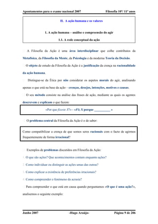 Apontamentos para o exame nacional 2007 Filosofia 10º/ 11º anos
II. A ação humana e os valores
1. A ação humana – análise e compreensão do agir
1.1. A rede conceptual da ação
� A Filosofia da Ação é uma área interdisciplinar que colhe contributos da
Metafísica, da Filosofia da Mente, da Psicologia e da moderna Teoria da Decisão.
� O objeto de estudo da Filosofia da Ação é a justificação da crença na racionalidade
da ação humana.
� Distingue-se da Ética por não considerar os aspetos morais do agir, analisando
apenas o que está na base da ação – crenças, desejos, intenções, motivos e causas.
� O seu método consiste na análise das frases de ação, mediante as quais os agentes
descrevem e explicam o que fazem:
«Por que fizeste X?» - «Fiz X porque __________ »
� O problema central da Filosofia da Ação é o de saber:
Como compatibilizar a crença de que somos seres racionais com o facto de agirmos
frequentemente de forma irracional?
� Exemplos de problemas discutidos em Filosofia da Ação:
1. O que são ações? Que acontecimentos contam enquanto ações?
2. Como individuar ou distinguir as ações umas das outras?
3. Como explicar a existência de preferências irracionais?
4. Como compreender o fenómeno da acrasia?
� Para compreender o que está em causa quando perguntamos «O que é uma ação?»,
analisemos o seguinte exemplo:
Junho 2007 -Hugo Araújo- Página 9 de 206
 