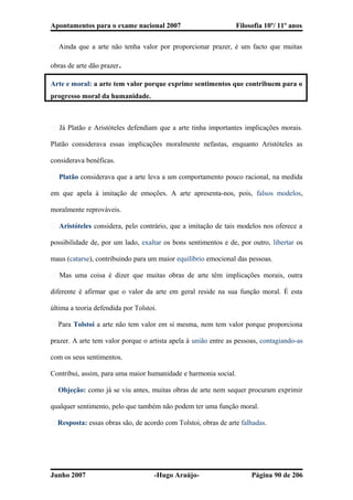 Apontamentos para o exame nacional 2007 Filosofia 10º/ 11º anos
� Ainda que a arte não tenha valor por proporcionar prazer, é um facto que muitas
obras de arte dão prazer.
Arte e moral: a arte tem valor porque exprime sentimentos que contribuem para o
progresso moral da humanidade.
� Já Platão e Aristóteles defendiam que a arte tinha importantes implicações morais.
Platão considerava essas implicações moralmente nefastas, enquanto Aristóteles as
considerava benéficas.
� Platão considerava que a arte leva a um comportamento pouco racional, na medida
em que apela à imitação de emoções. A arte apresenta-nos, pois, falsos modelos,
moralmente reprováveis.
� Aristóteles considera, pelo contrário, que a imitação de tais modelos nos oferece a
possibilidade de, por um lado, exaltar os bons sentimentos e de, por outro, libertar os
maus (catarse), contribuindo para um maior equilíbrio emocional das pessoas.
� Mas uma coisa é dizer que muitas obras de arte têm implicações morais, outra
diferente é afirmar que o valor da arte em geral reside na sua função moral. É esta
última a teoria defendida por Tolstoi.
� Para Tolstoi a arte não tem valor em si mesma, nem tem valor porque proporciona
prazer. A arte tem valor porque o artista apela à união entre as pessoas, contagiando-as
com os seus sentimentos.
Contribui, assim, para uma maior humanidade e harmonia social.
� Objeção: como já se viu antes, muitas obras de arte nem sequer procuram exprimir
qualquer sentimento, pelo que também não podem ter uma função moral.
� Resposta: essas obras são, de acordo com Tolstoi, obras de arte falhadas.
Junho 2007 -Hugo Araújo- Página 90 de 206
 